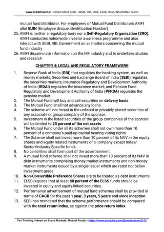 www.modelexam.in - Online Mock Tests - NISM, IIBF, JAIIB, CAIIB, IRDA, INSURANCE Exams
--------------------------------------------------------------------------------------------------------------------------------------------------
________________________________________________________________________________________
For Training videos on Stock Markets, Mutual Funds - https://www.youtube.com/@modelexam2012
mutual fund distributor. For employees of Mutual Fund Distributors AMFI
allot EUIN (Employee Unique Identification Number)
25.AMFI is neither a regulatory body nor a Self-Regulatory Organisation (SRO).
AMFI conductes nationwide investor awareness programme and also
interact with SEBI, RBI, Government on all matters concerning the mutual
fund industry
26.AMFI disseminate information on the MF industry and to undertake studies
and research
CHAPTER 4: LEGAL AND REGULATORY FRAMEWORK
1. Reserve Bank of India (RBI) that regulates the banking system, as well as
money markets; Securities and Exchange Board of India (SEBI) regulates
the securities markets; Insurance Regulatory and Development Authority
of India (IRDAI) regulates the insurance market; and Pension Fund
Regulatory and Development Authority of India (PFRDA) regulates the
pension market.
2. The Mutual Fund will buy and sell securities on delivery basis.
3. The Mutual Fund shall not advance any loans.
4. The scheme will not invest in the unlisted or privately placed securities of
any associate or group company of the sponsor.
5. Investment in the listed securities of the group companies of the sponsor
will be limited to 25 percent of the net assets
6. The Mutual Fund under all its schemes shall not own more than 10
percent of a company’s paid-up capital bearing voting rights
7. The Scheme shall not invest more than 10 percent of its NAV in the equity
shares and equity related instruments of a company except Index/
Sector/Industry Specific funds
8. No celebrities shall form part of the advertisement.
9. A mutual fund scheme shall not invest more than 10 percent of its NAV in
debt instruments comprising money market instruments and non-money
market instruments issued by a single issuer which are rated not below
investment grade
10. Non-Convertible Preference Shares are to be treated as debt instruments
11. ELSS requires that at least 80 percent of the ELSS funds should be
invested in equity and equity-linked securities.
12. Performance advertisement of mutual fund schemes shall be provided in
terms of CAGR for the past 1 year, 3 years, 5 years and since inception.
13. SEBI has mandated that the scheme performance should be compared
with the total return index, as against the price return index.
 