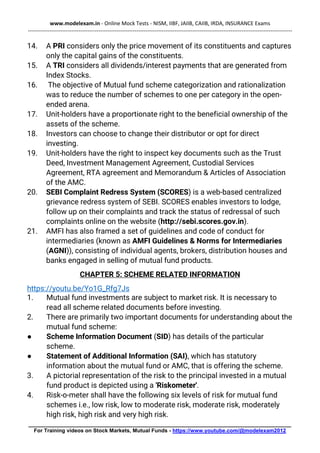 www.modelexam.in - Online Mock Tests - NISM, IIBF, JAIIB, CAIIB, IRDA, INSURANCE Exams
--------------------------------------------------------------------------------------------------------------------------------------------------
________________________________________________________________________________________
For Training videos on Stock Markets, Mutual Funds - https://www.youtube.com/@modelexam2012
14. A PRI considers only the price movement of its constituents and captures
only the capital gains of the constituents.
15. A TRI considers all dividends/interest payments that are generated from
Index Stocks.
16. The objective of Mutual fund scheme categorization and rationalization
was to reduce the number of schemes to one per category in the open-
ended arena.
17. Unit-holders have a proportionate right to the beneficial ownership of the
assets of the scheme.
18. Investors can choose to change their distributor or opt for direct
investing.
19. Unit-holders have the right to inspect key documents such as the Trust
Deed, Investment Management Agreement, Custodial Services
Agreement, RTA agreement and Memorandum & Articles of Association
of the AMC.
20. SEBI Complaint Redress System (SCORES) is a web-based centralized
grievance redress system of SEBI. SCORES enables investors to lodge,
follow up on their complaints and track the status of redressal of such
complaints online on the website (http://sebi.scores.gov.in).
21. AMFI has also framed a set of guidelines and code of conduct for
intermediaries (known as AMFI Guidelines & Norms for Intermediaries
(AGNI)), consisting of individual agents, brokers, distribution houses and
banks engaged in selling of mutual fund products.
CHAPTER 5: SCHEME RELATED INFORMATION
https://youtu.be/Yo1G_Rfg7Js
1. Mutual fund investments are subject to market risk. It is necessary to
read all scheme related documents before investing.
2. There are primarily two important documents for understanding about the
mutual fund scheme:
● Scheme Information Document (SID) has details of the particular
scheme.
● Statement of Additional Information (SAI), which has statutory
information about the mutual fund or AMC, that is offering the scheme.
3. A pictorial representation of the risk to the principal invested in a mutual
fund product is depicted using a 'Riskometer'.
4. Risk-o-meter shall have the following six levels of risk for mutual fund
schemes i.e., low risk, low to moderate risk, moderate risk, moderately
high risk, high risk and very high risk.
 