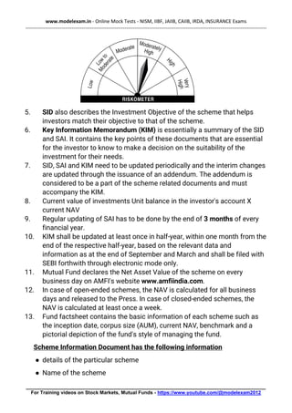 www.modelexam.in - Online Mock Tests - NISM, IIBF, JAIIB, CAIIB, IRDA, INSURANCE Exams
--------------------------------------------------------------------------------------------------------------------------------------------------
________________________________________________________________________________________
For Training videos on Stock Markets, Mutual Funds - https://www.youtube.com/@modelexam2012
5. SID also describes the Investment Objective of the scheme that helps
investors match their objective to that of the scheme.
6. Key Information Memorandum (KIM) is essentially a summary of the SID
and SAI. It contains the key points of these documents that are essential
for the investor to know to make a decision on the suitability of the
investment for their needs.
7. SID, SAI and KIM need to be updated periodically and the interim changes
are updated through the issuance of an addendum. The addendum is
considered to be a part of the scheme related documents and must
accompany the KIM.
8. Current value of investments Unit balance in the investor's account X
current NAV
9. Regular updating of SAI has to be done by the end of 3 months of every
financial year.
10. KIM shall be updated at least once in half-year, within one month from the
end of the respective half-year, based on the relevant data and
information as at the end of September and March and shall be filed with
SEBI forthwith through electronic mode only.
11. Mutual Fund declares the Net Asset Value of the scheme on every
business day on AMFI's website www.amfiindia.com.
12. In case of open-ended schemes, the NAV is calculated for all business
days and released to the Press. In case of closed-ended schemes, the
NAV is calculated at least once a week.
13. Fund factsheet contains the basic information of each scheme such as
the inception date, corpus size (AUM), current NAV, benchmark and a
pictorial depiction of the fund's style of managing the fund.
Scheme Information Document has the following information
● details of the particular scheme
● Name of the scheme
 