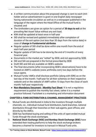 www.modelexam.in - Online Mock Tests - NISM, IIBF, JAIIB, CAIIB, IRDA, INSURANCE Exams
--------------------------------------------------------------------------------------------------------------------------------------------------
________________________________________________________________________________________
For Training videos on Stock Markets, Mutual Funds - https://www.youtube.com/@modelexam2012
● A written communication about the proposed change is sent to each Unit-
holder and an advertisement is given in one English daily newspaper
having nationwide circulation as well as in a newspaper published in the
language of the region where the Head Office of the mutual fund is
situated; and
● The Unitholders are given an option for a period of 30 days to exit at the
prevailing Net Asset Value without any exit load.
● KIM shall be updated at least once in half-year
● SID shall be revised and updated immediately after completion of
duration of the exit option (not less than 30 days from the notice date) in
case of change in Fundamental attributes
● Regular update of SID shall be done within one month from the end of
each half-year period
● Regular update of SAI has to be done by the end of 3 months of every
financial year.
● Documents in the market are “vetted” by SEBI, and not approved by SEBI.
● SID and SAI are prepared in the format prescribed by SEBI
● Draft SID and SAI are available on SEBI’s website
● The final documents (after incorporating SEBI’s observations) have to be
hosted on AMFI’s website (www.amfiindia.com) two days before the
issue opens.
● Mutual Funds/ AMCs shall disclose portfolio (along with ISIN) as on the
last day of the month / half-year for all their schemes on their respective
website and on the website of AMFI within 10 days from the close of each
month/ half-year respectively
● Non-Mandatory Document - Monthly Fact Sheet. It is not a regulatory
requirement to publish the monthly fact sheet, rather it is a market
practice followed. Factsheet is a marketing and information document
CHAPTER 6: FUND DISTRIBUTION & CHANNEL MANAGEMENT PRACTICES
1. Mutual funds are distributed in India to the investors through multiple
channels, viz., individual mutual fund distributors, bank branches, national
distributors through their branches or their sub-agents, post offices, and
directly by the AMCs.
2. SEBI has facilitated buying and selling of the units of open-ended mutual
funds through the stock exchanges.
3. National Stock Exchange (NSE) and Bombay Stock Exchange (BSE) have
extended their trading platforms to help the stock exchange brokers
become a channel for investors to transact in Mutual Fund units.
 