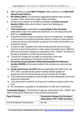 www.modelexam.in - Online Mock Tests - NISM, IIBF, JAIIB, CAIIB, IRDA, INSURANCE Exams
--------------------------------------------------------------------------------------------------------------------------------------------------
________________________________________________________________________________________
For Training videos on Stock Markets, Mutual Funds - https://www.youtube.com/@modelexam2012
4. NSE's platform is called NMF II Platform. BSE's platform is the BSE STAR
Mutual Funds Platform.
5. MF Utilities (MFU) is a transaction aggregating platform that connects
investors, RTAs, distributors, banks, AMCs and others.
6. Investors who register on the MFU are allotted a Common Account
Number (CAN) under which all their mutual fund holdings are
consolidated.
7. Trail commission is calculated as a percentage of the net assets
attributable to the Units sold by the distributor. It is normally paid by the
AMC on a monthly basis.
8. Investment advisor means any person, who for consideration, is engaged
in the business of providing investment advice to clients or other persons
or group of persons and includes any person who holds out himself as an
investment adviser.
9. In order to cater to people with small saving potential and to increase
reach of mutual fund products in urban areas and smaller towns, SEBI has
allowed a transaction charge per subscription of Rs. 10,000/- and above to
be paid to distributors of the mutual fund products.
10. Transaction charges do not apply to transactions other than
purchases/subscriptions that result in fresh inflows.
11. Permanent Account Number (PAN)/PAN Exempted KYC Reference
Number (PEKRN) will be used to identify the investor as a new/existing
investor.
12. Goods and Services Tax (GST) became applicable with effect from July
2017. GST is payable by any person making taxable supplies of
goods/services and whose annual turnover exceeds Rs. 20 lakhs.
13. Trail Commission payable as a percentage of AUM attributable to the Units
sold by the distributor
14. Trail commission is paid for as long as the investor’s money is held in the
fund.
15. No commission is payable to the distributor for their own investments
Transaction Charges : a transaction charge per subscription of Rs. 10,000/- and
above to be paid to distributors of the mutual fund products.
Type of Investor Transaction Charges (For Purchase /
Subscription of Rs 10,000 and above
First time Mutual Fund Investor Rs 150
 