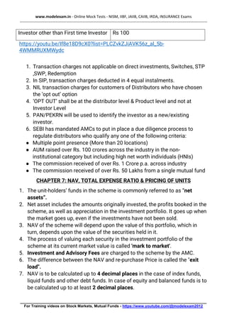 www.modelexam.in - Online Mock Tests - NISM, IIBF, JAIIB, CAIIB, IRDA, INSURANCE Exams
--------------------------------------------------------------------------------------------------------------------------------------------------
________________________________________________________________________________________
For Training videos on Stock Markets, Mutual Funds - https://www.youtube.com/@modelexam2012
Investor other than First time Investor Rs 100
https://youtu.be/If8e18D9cX0?list=PLCZvkZJiAVK56z_al_5b-
4WMMRUXMWydc
1. Transaction charges not applicable on direct investments, Switches, STP
,SWP, Redemption
2. In SIP, transaction charges deducted in 4 equal instalments.
3. NIL transaction charges for customers of Distributors who have chosen
the ‘opt out’ option
4. ‘OPT OUT’ shall be at the distributor level & Product level and not at
Investor Level
5. PAN/PEKRN will be used to identify the investor as a new/existing
investor.
6. SEBI has mandated AMCs to put in place a due diligence process to
regulate distributors who qualify any one of the following criteria:
● Multiple point presence (More than 20 locations)
● AUM raised over Rs. 100 crores across the industry in the non-
institutional category but including high net worth individuals (HNIs)
● The commission received of over Rs. 1 Crore p.a. across industry
● The commission received of over Rs. 50 Lakhs from a single mutual fund
CHAPTER 7: NAV, TOTAL EXPENSE RATIO & PRICING OF UNITS
1. The unit-holders’ funds in the scheme is commonly referred to as “net
assets”.
2. Net asset includes the amounts originally invested, the profits booked in the
scheme, as well as appreciation in the investment portfolio. It goes up when
the market goes up, even if the investments have not been sold.
3. NAV of the scheme will depend upon the value of this portfolio, which in
turn, depends upon the value of the securities held in it.
4. The process of valuing each security in the investment portfolio of the
scheme at its current market value is called 'mark to market'.
5. Investment and Advisory Fees are charged to the scheme by the AMC.
6. The difference between the NAV and re-purchase Price is called the "exit
load".
7. NAV is to be calculated up to 4 decimal places in the case of index funds,
liquid funds and other debt funds. In case of equity and balanced funds is to
be calculated up to at least 2 decimal places.
 