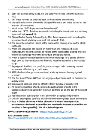 www.modelexam.in - Online Mock Tests - NISM, IIBF, JAIIB, CAIIB, IRDA, INSURANCE Exams
--------------------------------------------------------------------------------------------------------------------------------------------------
________________________________________________________________________________________
For Training videos on Stock Markets, Mutual Funds - https://www.youtube.com/@modelexam2012
8. SEBI has banned entry loads. So, the Sale Price needs to be the same as
NAV
9. Exit loads have to be credited back to the scheme immediately
10.Mutual funds are not allowed to charge differential exit loads based on the
amount of investment.
11.Initial Issue / NFO Expenses are Borne by AMC
12.Index fund / ETF - Total expense ratio including the investment and advisory
fees shall not exceed 1%.
13.Closed Ended Equity Scheme Equity Max Total expense ratio including the
investment and advisory fees shall not exceed 1.25%
14.The securities shall be valued at the last quoted closing price on the stock
exchange
15.When the securities are traded on more than one recognised stock
exchange, the securities shall be valued at the last quoted closing price on
the stock exchange where the security is principally traded.
16.When a security is not traded on any stock exchange for a period of thirty
days prior to the valuation date, the scrip must be treated as a ‘non-traded’
scrip.
17.Segregated Portfolio is a portfolio, comprising of debt or money market
instrument affected by a credit event
18.AMC shall not charge investment and advisory fees on the segregated
portfolio.
19.The Net Asset Value (NAV) of the segregated portfolio shall be declared on
a daily basis.
20.Segregated portfolio shall be effective from the day of credit event
21.All existing investors shall be allotted equal number of units in the
segregated portfolio as held in the main portfolio as on the day of the credit
event
22.Redemption or subscription is not allowed in a segregated portfolio
23.Units of segregated portfolio shall be listed on recognized stock exchanges
24.NAV = (Value of stocks + Value of bonds + Value of money market
instruments + Dividend accrued but not received + Interest accrued but not
received – Fees payable) / No. of outstanding units
NAV & Sale Price Explanation - https://youtu.be/rVuo_gTWTLQ
NAV Calculation Video –
https://youtu.be/Iz0YUFimOTs?list=PLCZvkZJiAVK56z_al_5b-4WMMRUXMWydc
 