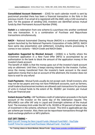 www.modelexam.in - Online Mock Tests - NISM, IIBF, JAIIB, CAIIB, IRDA, INSURANCE Exams
--------------------------------------------------------------------------------------------------------------------------------------------------
________________________________________________________________________________________
For Training videos on Stock Markets, Mutual Funds - https://www.youtube.com/@modelexam2012
Consolidated Account Statement - (CAS) for each calendar month is sent by
post/email provided there has been a financial transaction in the folio in the
previous month. If an email id is registered with the AMC, only a CAS via email is
sent. For the purpose of sending CAS, investors are identified across mutual
funds by their Permanent Account Number (PAN).
Switch is a redemption from one scheme & a purchase into another combined
into one transaction. It is a combination of Purchase and Repurchase
transactions simultaneously.
NACH - National Automated Clearing House (NACH) is a centralised clearing
system launched by the National Payments Corporation of India (NPCI). NACH
have same day presentation and settlement, including returns processing. It
comes in two variants – NACH Credit and NACH Debit.
Application Supported by Blocked Amount - (ASBA) is a facility where the
investment application in a New Fund Offer (NFO) is accompanied by an
authorization to the bank to block the amount of the application money in the
investor’s bank account.
The benefit of ASBA is that the money goes out of the investor’s bank account
only on allotment. Until then, it keeps earning interest for the investor. Further,
since the money transferred from the investor’s bank account is the exact
application money that is due on account of the allotment, the investor does not
have to wait for any refund
Cash Payments - Mutual funds usually do not accept cash. Small investors, who
may not be tax payers and may not have PAN/bank accounts, such as farmers,
small traders/businessmen/workers are allowed cash transactions for purchase
of units in mutual funds to the extent of Rs. 50,000/- per investor, per mutual
fund, per financial year
Instant Access Facility - IAF facilitates credit of redemption proceeds in the bank
account of the investor on the same day of the redemption request. The
MFs/AMCs can offer IAF only in Liquid and Overnight schemes of the mutual
fund. The monetary limit under the IAF is Rs. 50,000 or 90 percent of latest value
of investment in the scheme, whichever is lower. This limit is applicable per day
per scheme per investor. Also, there can be repurchase transactions through the
stock exchange platform or MFU platform.
CUT OFF TIMING –
NAV Cut off Timing for Non Liquid Funds | Mutual Fund NAV - YouTube
Cutoff Time for Liquid Fund Purchase | Mutual Fund - YouTube
 