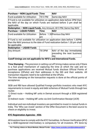 www.modelexam.in - Online Mock Tests - NISM, IIBF, JAIIB, CAIIB, IRDA, INSURANCE Exams
--------------------------------------------------------------------------------------------------------------------------------------------------
________________________________________________________________________________________
For Training videos on Stock Markets, Mutual Funds - https://www.youtube.com/@modelexam2012
Purchase – NON Liquid Funds Time NAV
Fund available for Utilisation Till 3 PM Same day NAV
If Fund is not available for utilization on application date before 3PM then
the NAV of the day on which Funds are realized before 3 pm shall be
applicable.
Redemption – NON Liquid Funds, Any Amount, till 3 PM, Same Day NAV
Purchase – LIQUID FUNDS Time NAV
Fund available for Utilization Before 1.30
pm
Previous Day NAV
If Fund is not available for utilization on application date before 1.30PM
then the NAV previous to the date of Fund realization before 1.30 pm shall
be applicable.
Redemption – LIQUID Funds
Any Amount Till 3PM NAV of the day immediately
preceding the next business
day
Cutoff timings are not applicable for NFO’s and International Funds.
Time Stamping - The precision in setting cut-off timing makes sense only if there
is a fool proof mechanism of capturing the time at which the sale and re-
purchase applications are received Mutual funds disclose Official Points of
Acceptance (OPoAs) and their addresses in the SID and their website. All
transaction requests need to be submitted at the OPoAs.
The time stamping on the transaction requests is done at the official points of
acceptance.
SEBI and RBI have allowed Qualified Foreign portfolio investors who meet KYC
requirements to invest in equity and debt schemes of Mutual Funds through two
routes
1) Direct route – Holding MF units in Demat account through a SEBI registered
DP
2) Indirect route – Holding MF units via Unit Confirmation Receipt (UCR)
Individual and non-individual investors are permitted to invest in mutual funds in
India. The ‘Who can invest’ section of the Offer Document is the best source to
check on eligibility to invest.
KYC Registration Agencies - KRA
All Investors have to comply with the KYC formalities. In-Person Verification (IPV)
by a SEBI-registered intermediary is compulsory for all investors. IPV done by
 