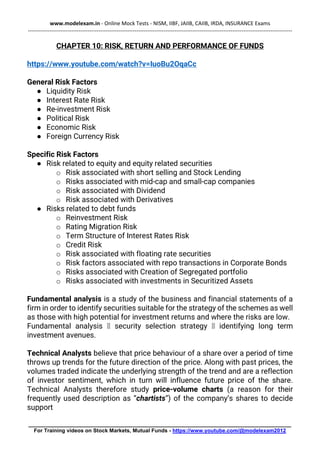 www.modelexam.in - Online Mock Tests - NISM, IIBF, JAIIB, CAIIB, IRDA, INSURANCE Exams
--------------------------------------------------------------------------------------------------------------------------------------------------
________________________________________________________________________________________
For Training videos on Stock Markets, Mutual Funds - https://www.youtube.com/@modelexam2012
CHAPTER 10: RISK, RETURN AND PERFORMANCE OF FUNDS
https://www.youtube.com/watch?v=IuoBu2OqaCc
General Risk Factors
● Liquidity Risk
● Interest Rate Risk
● Re-investment Risk
● Political Risk
● Economic Risk
● Foreign Currency Risk
Specific Risk Factors
● Risk related to equity and equity related securities
o Risk associated with short selling and Stock Lending
o Risks associated with mid-cap and small-cap companies
o Risk associated with Dividend
o Risk associated with Derivatives
● Risks related to debt funds
o Reinvestment Risk
o Rating Migration Risk
o Term Structure of Interest Rates Risk
o Credit Risk
o Risk associated with floating rate securities
o Risk factors associated with repo transactions in Corporate Bonds
o Risks associated with Creation of Segregated portfolio
o Risks associated with investments in Securitized Assets
Fundamental analysis is a study of the business and financial statements of a
firm in order to identify securities suitable for the strategy of the schemes as well
as those with high potential for investment returns and where the risks are low.
Fundamental analysis 🡪 security selection strategy 🡪 identifying long term
investment avenues.
Technical Analysts believe that price behaviour of a share over a period of time
throws up trends for the future direction of the price. Along with past prices, the
volumes traded indicate the underlying strength of the trend and are a reflection
of investor sentiment, which in turn will influence future price of the share.
Technical Analysts therefore study price-volume charts (a reason for their
frequently used description as “chartists”) of the company’s shares to decide
support
 