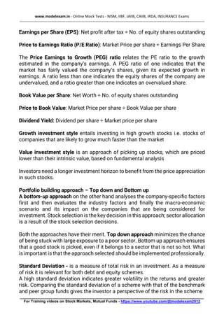 www.modelexam.in - Online Mock Tests - NISM, IIBF, JAIIB, CAIIB, IRDA, INSURANCE Exams
--------------------------------------------------------------------------------------------------------------------------------------------------
________________________________________________________________________________________
For Training videos on Stock Markets, Mutual Funds - https://www.youtube.com/@modelexam2012
Earnings per Share (EPS): Net profit after tax ÷ No. of equity shares outstanding
Price to Earnings Ratio (P/E Ratio): Market Price per share ÷ Earnings Per Share
The Price Earnings to Growth (PEG) ratio relates the PE ratio to the growth
estimated in the company’s earnings. A PEG ratio of one indicates that the
market has fairly valued the company’s shares, given its expected growth in
earnings. A ratio less than one indicates the equity shares of the company are
undervalued, and a ratio greater than one indicates an overvalued share.
Book Value per Share: Net Worth ÷ No. of equity shares outstanding
Price to Book Value: Market Price per share ÷ Book Value per share
Dividend Yield: Dividend per share ÷ Market price per share
Growth investment style entails investing in high growth stocks i.e. stocks of
companies that are likely to grow much faster than the market
Value investment style is an approach of picking up stocks, which are priced
lower than their intrinsic value, based on fundamental analysis
Investors need a longer investment horizon to benefit from the price appreciation
in such stocks.
Portfolio building approach – Top down and Bottom up
A bottom-up approach on the other hand analyses the company-specific factors
first and then evaluates the industry factors and finally the macro-economic
scenario and its impact on the companies that are being considered for
investment. Stock selection is the key decision in this approach; sector allocation
is a result of the stock selection decisions.
Both the approaches have their merit. Top down approach minimizes the chance
of being stuck with large exposure to a poor sector. Bottom up approach ensures
that a good stock is picked, even if it belongs to a sector that is not so hot. What
is important is that the approach selected should be implemented professionally.
Standard Deviation - is a measure of total risk in an investment. As a measure
of risk it is relevant for both debt and equity schemes.
A high standard deviation indicates greater volatility in the returns and greater
risk. Comparing the standard deviation of a scheme with that of the benchmark
and peer group funds gives the investor a perspective of the risk in the scheme
 