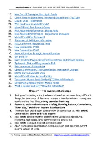 www.modelexam.in - Online Mock Tests - NISM, IIBF, JAIIB, CAIIB, IRDA, INSURANCE Exams
--------------------------------------------------------------------------------------------------------------------------------------------------
________________________________________________________________________________________
For Training videos on Stock Markets, Mutual Funds - https://www.youtube.com/@modelexam2012
18. NAV Cut off Timing for Non Liquid Funds
19. Cutoff Time for Liquid Fund Purchase | Mutual Fund - YouTube
20. Liquid Funds - Redemption
21. Who can Invest in Mutual Funds?
22. Micro SIP and PAN Exempt Cases
23. Risk Adjusted Performance - Sharpe Ratio
24. Risk Adjusted Performance - Treynor ratio and Alpha
25. Mutual Fund Offer Document
26. Statement of Additional Information
27. NAV, Sale Price, Repurchase Price
28. NAV Calculation - Part1
29. NAV Calculation - Part2
30. Asset Allocation, Strategic Asset Allocation
31. SIP and STP
32. SWP, Dividend Payout, Dividend Reinvestment and Growth Options
33. Systematic Risk and Unsystematic Risk
34. Beta - measure of Market risk
35. Upfront Commission, Trail Commission, Transaction Charges
36. Stamp Duty on Mutual Funds
37. Mutual Fund Instant Access Facility
38. Taxation of Mutual Fund Dividend | TDS on MF Dividends
39. Direct Plan & Regular Plan of Mutual Funds
40. What is Sensex and Nifty? How it is calculated?
Chapter 1 – The Investment Landscape
1. Saving and investing are not to be considered as two completely different
things, but two steps of the same process – in order to invest money, one
needs to save first. Thus, saving precedes investing.
2. Factors to evaluate investments - Safety, Liquidity, Returns, Convenience,
Ticket size, Taxability of income, Tax deduction
3. There are four broad asset categories or asset classes i.e. Real estate,
Commodities, Equity and Fixed income.
4. Real estate could be further classified into various categories, viz.,
residential real estate, land, commercial real estate, etc.
5. Real estate is illiquid. It is not a divisible asset
6. Apart from capital appreciation, Real Estate can also generate current
income in form of rents.
 