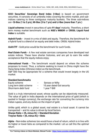 www.modelexam.in - Online Mock Tests - NISM, IIBF, JAIIB, CAIIB, IRDA, INSURANCE Exams
--------------------------------------------------------------------------------------------------------------------------------------------------
________________________________________________________________________________________
For Training videos on Stock Markets, Mutual Funds - https://www.youtube.com/@modelexam2012
ICICI Securities’ Sovereign Bond Index (I-Bex) is based on government
securities. It consists of an umbrella index covering the entire market, and sub-
indices catering to three contiguous maturity buckets. The three sub-indices
are—Si-Bex (1 to 3 yrs), Mi-Bex (3 to 7 yrs) and Li-Bex (more than 7 yrs )
Liquid schemes invest in securities of upto 91 days’ maturity. Therefore, a short
term money market benchmark such as NSE’s MIBOR or CRISIL Liquid Fund
Index is suitable.
Hybrid Funds - invest in a mix of debt and equity. Therefore, the benchmark for
a hybrid fund is a blend of an equity and debt index. CRISIL Hybrid Index
Gold ETF - Gold price would be the benchmark for such funds.
Real Estate Funds - A few real estate services companies have developed real
estate indices. These have shorter histories, and are yet to earn the wider
acceptance that the equity indices enjoy.
International Funds - The benchmark would depend on where the scheme
proposes to invest. Thus, a scheme seeking to invest in China might have the
Hang Seng Index (Chinese index) as the benchmark.
S&P 500 may be appropriate for a scheme that would invest largely in the US
market
Standard benchmarks
Equity scheme - Sensex or Nifty
Long term debt scheme - 10 year dated GoI security
Short-term debt fund - 1 year T-Bill
Gold is a truly international asset, whose quality can be objectively measured.
The value of gold in India depends on the international price of gold (which is
quoted in foreign currency), the exchange rate for converting the currency into
Indian rupees, and any duties on the import of gold.
Unlike gold, which is a global asset, real estate is a local asset. It cannot be
transported – and its value is driven by local factors
Sharpe Ratio = (Rs minus Rf) ÷ Standard Deviation
Treynor Ratio = (Rs minus Rf) ÷ Beta
Alpha - Non-index schemes too would have a level of return, which is in line with
its higher or lower beta as compared to the market. Let us call this the optimal
return.
 