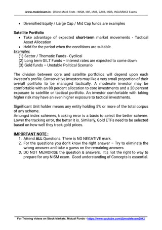 www.modelexam.in - Online Mock Tests - NISM, IIBF, JAIIB, CAIIB, IRDA, INSURANCE Exams
--------------------------------------------------------------------------------------------------------------------------------------------------
________________________________________________________________________________________
For Training videos on Stock Markets, Mutual Funds - https://www.youtube.com/@modelexam2012
• Diversified Equity / Large Cap / Mid Cap funds are examples
Satellite Portfolio
• Take advantage of expected short-term market movements - Tactical
Asset Allocation
• Held for the period when the conditions are suitable.
Examples
(1) Sector / Thematic Funds - Cyclical
(2) Long term GILT Funds – Interest rates are expected to come down
(3) Gold funds – Unstable Political Scenario
The division between core and satellite portfolios will depend upon each
investor’s profile. Conservative investors may like a very small proportion of their
overall portfolio to be managed tactically. A moderate investor may be
comfortable with an 80 percent allocation to core investments and a 20 percent
exposure to satellite or tactical portfolio. An investor comfortable with taking
higher risk may have an even higher exposure to tactical investments.
Significant Unit holder means any entity holding 5% or more of the total corpus
of any scheme.
Amongst index schemes, tracking error is a basis to select the better scheme.
Lower the tracking error, the better it is. Similarly, Gold ETFs need to be selected
based on how well they track gold prices.
IMPORTANT NOTE :
1. Attend ALL Questions. There is NO NEGATIVE mark.
2. For the questions you don’t know the right answer – Try to eliminate the
wrong answers and take a guess on the remaining answers.
3. DO NOT MEMORISE the question & answers. It’s not the right to way to
prepare for any NISM exam. Good understanding of Concepts is essential.
 