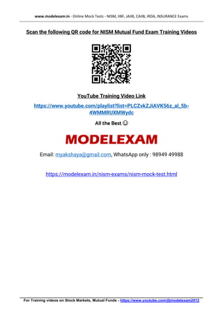 www.modelexam.in - Online Mock Tests - NISM, IIBF, JAIIB, CAIIB, IRDA, INSURANCE Exams
--------------------------------------------------------------------------------------------------------------------------------------------------
________________________________________________________________________________________
For Training videos on Stock Markets, Mutual Funds - https://www.youtube.com/@modelexam2012
Scan the following QR code for NISM Mutual Fund Exam Training Videos
YouTube Training Video Link
https://www.youtube.com/playlist?list=PLCZvkZJiAVK56z_al_5b-
4WMMRUXMWydc
All the Best ☺
MODELEXAM
Email: myakshaya@gmail.com, WhatsApp only : 98949 49988
https://modelexam.in/nism-exams/nism-mock-test.html
 