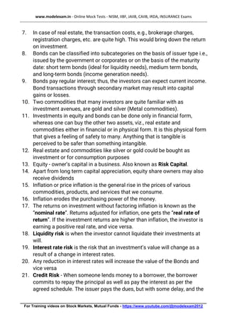 www.modelexam.in - Online Mock Tests - NISM, IIBF, JAIIB, CAIIB, IRDA, INSURANCE Exams
--------------------------------------------------------------------------------------------------------------------------------------------------
________________________________________________________________________________________
For Training videos on Stock Markets, Mutual Funds - https://www.youtube.com/@modelexam2012
7. In case of real estate, the transaction costs, e.g., brokerage charges,
registration charges, etc. are quite high. This would bring down the return
on investment.
8. Bonds can be classified into subcategories on the basis of issuer type i.e.,
issued by the government or corporates or on the basis of the maturity
date: short term bonds (ideal for liquidity needs), medium term bonds,
and long-term bonds (income generation needs).
9. Bonds pay regular interest; thus, the investors can expect current income.
Bond transactions through secondary market may result into capital
gains or losses.
10. Two commodities that many investors are quite familiar with as
investment avenues, are gold and silver (Metal commodities).
11. Investments in equity and bonds can be done only in financial form,
whereas one can buy the other two assets, viz., real estate and
commodities either in financial or in physical form. It is this physical form
that gives a feeling of safety to many. Anything that is tangible is
perceived to be safer than something intangible.
12. Real estate and commodities like silver or gold could be bought as
investment or for consumption purposes
13. Equity - owner’s capital in a business. Also known as Risk Capital.
14. Apart from long term capital appreciation, equity share owners may also
receive dividends
15. Inflation or price inflation is the general rise in the prices of various
commodities, products, and services that we consume.
16. Inflation erodes the purchasing power of the money.
17. The returns on investment without factoring inflation is known as the
“nominal rate”. Returns adjusted for inflation, one gets the “real rate of
return”. If the investment returns are higher than inflation, the investor is
earning a positive real rate, and vice versa.
18. Liquidity risk is when the investor cannot liquidate their investments at
will.
19. Interest rate risk is the risk that an investment’s value will change as a
result of a change in interest rates.
20. Any reduction in interest rates will increase the value of the Bonds and
vice versa
21. Credit Risk - When someone lends money to a borrower, the borrower
commits to repay the principal as well as pay the interest as per the
agreed schedule. The issuer pays the dues, but with some delay, and the
 