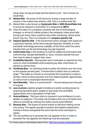 www.modelexam.in - Online Mock Tests - NISM, IIBF, JAIIB, CAIIB, IRDA, INSURANCE Exams
--------------------------------------------------------------------------------------------------------------------------------------------------
________________________________________________________________________________________
For Training videos on Stock Markets, Mutual Funds - https://www.youtube.com/@modelexam2012
issuer does not pay principal and the interest at all – this is known as
Credit Risk
22. Market Risk - the prices of all stocks (or at least a large number of
stocks) in the market may witness a fall. This is a market wide fall.
23. Market Risk is also known as Systematic Risk or NON-Diversifiable risk.
It cannot be reduced or diversified. It is measured by BETA
24. when the sales of a company’s products fall, due to technological
changes, or arrival of a better product, the company’s share price falls.
During such times, there could be many other companies, whose share
prices may rise. This is an example of a company specific risk
25. Industry Specific Risk - if the Government policy changes with respect to
a particular industry, all the firms may get impacted. Similarly, if a new
and better technology becomes available, all the firms within the same
industry that use the old technology may get impacted.
26. Confirmation bias is the tendency to look for additional information that
confirms their already held beliefs or views. investors decide first and
then look for data to support their views.
27. Availability Heuristic - Most people rely on examples or experiences that
come to mind immediately while analyzing any data, information, or
options to choose from.
28. Familiarity Bias - An individual tends to prefer the familiar over the novel,
as the popular proverb goes, “A known devil is better than an unknown
angel.” This leads an investor to concentrate the investments in what is
familiar, which at times prevents one from exploring better opportunities,
as well as from a meaningful diversification.
29. Herd Mentality - “Man is a social animal” – Human beings love to be part
of a group.
30. Loss Aversion explains people's tendency to prefer avoiding losses to
acquiring equivalent gains: people to stay away from profitable
opportunities, due to perception of high risks
31. Overconfidence - This bias refers to a person’s overconfidence in one’s
abilities or judgment. This leads one to believe that one is far better than
others at something, whereas the reality may be quite different
32. Recency bias - The impact of recent events on decision making can be
very strong. This applies equally to positive and negative experiences.
Investors tend to extrapolate the event into the future and expect a
repeat.
33. The risk profilers try to ascertain the risk appetite of the. In order to
ascertain the risk appetite, the following must be evaluated:
 