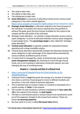 www.modelexam.in - Online Mock Tests - NISM, IIBF, JAIIB, CAIIB, IRDA, INSURANCE Exams
--------------------------------------------------------------------------------------------------------------------------------------------------
________________________________________________________________________________________
For Training videos on Stock Markets, Mutual Funds - https://www.youtube.com/@modelexam2012
● The need to take risks
● The ability to take risks, and
● The willingness to take risks
34. Asset Allocation is a process of allocating money across various asset
categories in line with a stated objective.
https://www.youtube.com/watch?v=KjdIf1zA6wU (Asset allocation video)
35. Strategic Asset Allocation is allocation aligned to the financial goals of
the individual. It considers the returns required from the portfolio to
achieve the goals, given the time horizon available for the corpus to be
created and the risk profile of the individual.
36. Strategic asset allocation - to maintain a target allocation across various
asset categories. to arrive at allocation between various asset categories
in percentage terms. This percentage target is also called the “strategic
asset allocation”.
37. Tactical asset allocation is typically suitable for seasoned investors
operating with a large investible surplus.
38. Tactical asset allocation dynamically changes the allocation between the
asset categories to take advantage of the opportunities presented by
various markets at different points of time
39. A mutual fund is managed by a team of professionals, known as the
asset management company. By choosing to invest through mutual
funds, one is not investing in alternative investment options, but only
changing the way of investing money.
Chapter 2 – Concept and Role of a Mutual Fund
1. https://youtu.be/07mktpDEYiI?list=PLCZvkZJiAVK56z_al_5b-
4WMMRUXMWydc
2. A Mutual Fund is a trust that pools the savings of a number of investors
who share a common financial goal to invest in different markets and
securities, in line with stated investment objectives.
3. The investment that an investor makes in a scheme is translated into a
certain number of ‘Units’ in the scheme.
4. The number of units issued by a scheme multiplied by its face value (Rs.
10) is the capital of the scheme–its Unit Capital.
5. The fees or commissions paid to various mutual fund constituents come
out of the expenses charged to the mutual fund scheme. These are
known as recurring expenses.
6. the true worth of a unit, is called Net Asset Value (NAV).
 