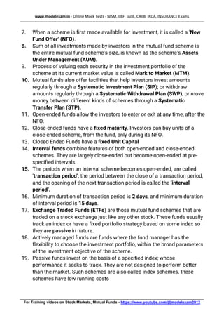www.modelexam.in - Online Mock Tests - NISM, IIBF, JAIIB, CAIIB, IRDA, INSURANCE Exams
--------------------------------------------------------------------------------------------------------------------------------------------------
________________________________________________________________________________________
For Training videos on Stock Markets, Mutual Funds - https://www.youtube.com/@modelexam2012
7. When a scheme is first made available for investment, it is called a ‘New
Fund Offer’ (NFO).
8. Sum of all investments made by investors in the mutual fund scheme is
the entire mutual fund scheme’s size, is known as the scheme’s Assets
Under Management (AUM).
9. Process of valuing each security in the investment portfolio of the
scheme at its current market value is called Mark to Market (MTM).
10. Mutual funds also offer facilities that help investors invest amounts
regularly through a Systematic Investment Plan (SIP); or withdraw
amounts regularly through a Systematic Withdrawal Plan (SWP); or move
money between different kinds of schemes through a Systematic
Transfer Plan (STP).
11. Open-ended funds allow the investors to enter or exit at any time, after the
NFO.
12. Close-ended funds have a fixed maturity. Investors can buy units of a
close-ended scheme, from the fund, only during its NFO.
13. Closed Ended Funds have a fixed Unit Capital
14. Interval funds combine features of both open-ended and close-ended
schemes. They are largely close-ended but become open-ended at pre-
specified intervals.
15. The periods when an interval scheme becomes open-ended, are called
‘transaction period’; the period between the close of a transaction period,
and the opening of the next transaction period is called the ‘interval
period’.
16. Minimum duration of transaction period is 2 days, and minimum duration
of interval period is 15 days.
17. Exchange Traded Funds (ETFs) are those mutual fund schemes that are
traded on a stock exchange just like any other stock. These funds usually
track an index or have a fixed portfolio strategy based on some index so
they are passive in nature.
18. Actively managed funds are funds where the fund manager has the
flexibility to choose the investment portfolio, within the broad parameters
of the investment objective of the scheme.
19. Passive funds invest on the basis of a specified index; whose
performance it seeks to track. They are not designed to perform better
than the market. Such schemes are also called index schemes. these
schemes have low running costs
 