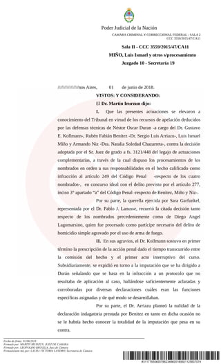 #31177655#207862348#20180601125837074
Poder Judicial de la Nación
CAMARA CRIMINAL Y CORRECCIONAL FEDERAL - SALA 2
CCC 3559/2015/47/CA11
Sala II - CCC 3559/2015/47/CA11
MIÑO, Luis Ismael y otros s/procesamiento
Juzgado 10 - Secretaría 19
////////////////nos Aires, 01 de junio de 2018.
VISTOS: Y CONSIDERANDO:
El Dr. Martín Irurzun dijo:
I. Que las presentes actuaciones se elevaron a
conocimiento del Tribunal en virtud de los recursos de apelación deducidos
por las defensas técnicas de Néstor Oscar Duran -a cargo del Dr. Gustavo
E. Kollmann-, Rubén Fabián Benitez -Dr. Sergio Luis Arriazu-, Luis Ismael
Miño y Armando Niz -Dra. Natalia Soledad Chazarreta-, contra la decisión
adoptada por el Sr. Juez de grado a fs. 3121/448 del legajo de actuaciones
complementarias, a través de la cual dispuso los procesamientos de los
nombrados en orden a sus responsabilidades en el hecho calificado como
infracción al artículo 249 del Código Penal -respecto de los cuatro
nombrados-, en concurso ideal con el delito previsto por el artículo 277,
inciso 3° apartado “a” del Código Penal -respecto de Benitez, Miño y Niz-.
Por su parte, la querella ejercida por Sara Garfunkel,
representada por el Dr. Pablo J. Lanusse, recurrió la citada decisión tanto
respecto de los nombrados precedentemente como de Diego Angel
Lagomarsino, quien fue procesado como partícipe necesario del delito de
homicidio simple agravado por el uso de arma de fuego.
II. En sus agravios, el Dr. Kollmann sostuvo en primer
término la prescripción de la acción penal dado el tiempo transcurrido entre
la comisión del hecho y el primer acto interruptivo del curso.
Subsidiariamente, se expidió en torno a la imputación que se ha dirigido a
Durán señalando que se basa en la infracción a un protocolo que no
resultaba de aplicación al caso, hallándose suficientemente aclaradas y
corroboradas por diversas declaraciones cuáles eran las funciones
específicas asignadas y de qué modo se desarrollaban.
Por su parte, el Dr. Arriazu planteó la nulidad de la
declaración indagatoria prestada por Benitez en tanto en dicha ocasión no
se le habría hecho conocer la totalidad de la imputación que pesa en su
contra.
Fecha de firma: 01/06/2018
Firmado por: MARTIN IRURZUN, JUEZ DE CAMARA
Firmado por: LEOPOLDO BRUGLIA, Juez de Cámara
Firmado(ante mi) por: LAURA VICTORIA LANDRO, Secretaria de Cámara
 