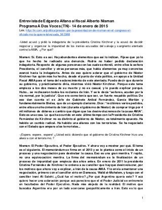 1
Entrevistade EdgardoAlfano al fiscal Alberto Nisman
ProgramaA Dos Voces (TN) - 14 de enero de 2015
Link: http://tn.com.ar/politica/presion-por-la-presentacion-de-nisman-en-el-congreso-el-
oficialismo-la-quiere-televisada_563368
-Usted acusó y pidió la indagatoria de la presidenta Cristina Kirchner y la acusó de decidir
negociar y organizar la impunidad de los iraníes acusados del salvaje y sangriento atentado
contra la AMIA, ¿Por qué?
Nisman: Sí. Esto es así. Hay abundantes elementos que así lo indican. Fíjese que yo lo
que he hecho he radicado una denuncia. Podría no haber pedido declaración
indagatoria. Respecto de algunas personas con las cuales entendí, entre ellos la señora
Presidenta, el canciller y otras personas más, que había elementos ya muy concretos
avancé hacia la indagatoria. Antes de eso quiero aclarar que el gobierno de Néstor
Kirchner fue quién más ha hecho, desde el punto de vista político, en apoyo a la Unidad
Fiscal AMIA para el tema del esclarecimiento de este atentado. Puedo decir que durante
su gobierno, y prácticamente diría, mientras vivió Néstor Kirchner. Porque este tema
empieza a los dos meses de su muerte y no es casual, y le puedo explicar porqué.
Hubo... se rechazaron todos los reclamos de Irán. Y se le decía “señores, acudan por la
vía normal, por la justicia”. Que era como tenía que ser, un fuerte respaldo político. De
eso dan cuenta el ex Jefe de Gabinete Aníbal Fernández, García Moritán y
fundamentalmente Bielsa, que da un ejemplo clarísimo. Dice: “recibimos varios pedidos,
entre ellos un ofrecimiento de Irán (durante el gobierno de Néstor) de comprar trigo por 4
mil millones de dólares a cambio que digan que los desinvolucremos de la causa AMIA”.
Esto es una cosa. Lo que ha ocurrido en este último tiempo con la Presidenta de Cristina
Fernández de Kirchner no es distinto al gobierno de Néstor, es totalmente opuesto. Ha
habido un cambio radical. Ha habido una alianza con los terroristas. Se ha negociado
con el Estado que ampara a los terroristas...
-¡Espere, espere, espere! ¿Usted está diciendo que el gobierno de Cristina Kirchner hizo una
alianza con el terrorismo..?
Nisman: El Poder Ejecutivo, el Poder Ejecutivo. Y ahora voy a mostrar por qué. El tema
es el siguiente. El memorándum se firma en el 2013 y se lo plantea como el inicio de un
proceso y una negociación para destrabar la causa. Eso es una gran mentira. Y repito,
no una equivocación: mentira. La firma del memorándum es la finalización de un
proceso de impunidad que empieza dos años antes. En enero de 2011 la presidenta
Cristina Fernández de Kirchner le ordena a su canciller que hay que desinvolucrar, por
los motivos que ahora voy a explicar, a Irán de la causa AMIA. Y lo envía a mantener una
negociación, primero con el canciller sirio en Damasco, Walid al-Mohalem, y luego con el
canciller iraní Ali Salehi. ¿Cuál fue el motivo? ¿Por qué Argentina quería esto? Y acá
quiero hacer una aclaración porque acá pareciera que el el Poder Judicial se entromete
en facultades del Poder Ejecutivo. Nada más alejado de la realidad. El motivo que
buscaba Argentina era por un lado acercarse geopolíticamente a Irán. Esto es lo que
 