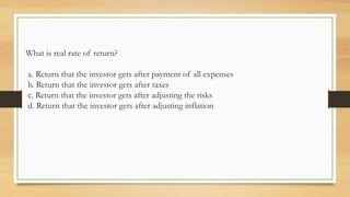 What is real rate of return?
a. Return that the investor gets after payment of all expenses
b. Return that the investor gets after taxes
c. Return that the investor gets after adjusting the risks
d. Return that the investor gets after adjusting inflation
 