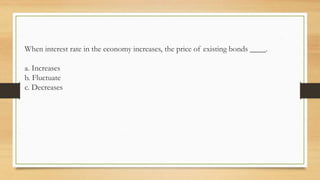 When interest rate in the economy increases, the price of existing bonds ____.
a. Increases
b. Fluctuate
c. Decreases
 