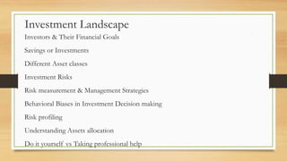 Investment Landscape
Investors & Their Financial Goals
Savings or Investments
Different Asset classes
Investment Risks
Risk measurement & Management Strategies
Behavioral Biases in Investment Decision making
Risk profiling
Understanding Assets allocation
Do it yourself vs Taking professional help
 