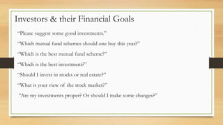 Investors & their Financial Goals
“Please suggest some good investments.”
“Which mutual fund schemes should one buy this year?”
“Which is the best mutual fund scheme?”
“Which is the best investment?”
“Should I invest in stocks or real estate?”
“What is your view of the stock market?”
“Are my investments proper? Or should I make some changes?”
 