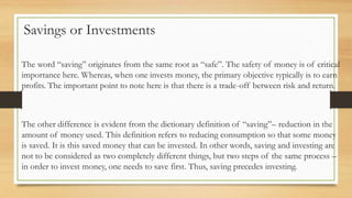 Savings or Investments
The word “saving” originates from the same root as “safe”. The safety of money is of critical
importance here. Whereas, when one invests money, the primary objective typically is to earn
profits. The important point to note here is that there is a trade-off between risk and return.
The other difference is evident from the dictionary definition of “saving”– reduction in the
amount of money used. This definition refers to reducing consumption so that some money
is saved. It is this saved money that can be invested. In other words, saving and investing are
not to be considered as two completely different things, but two steps of the same process –
in order to invest money, one needs to save first. Thus, saving precedes investing.
 