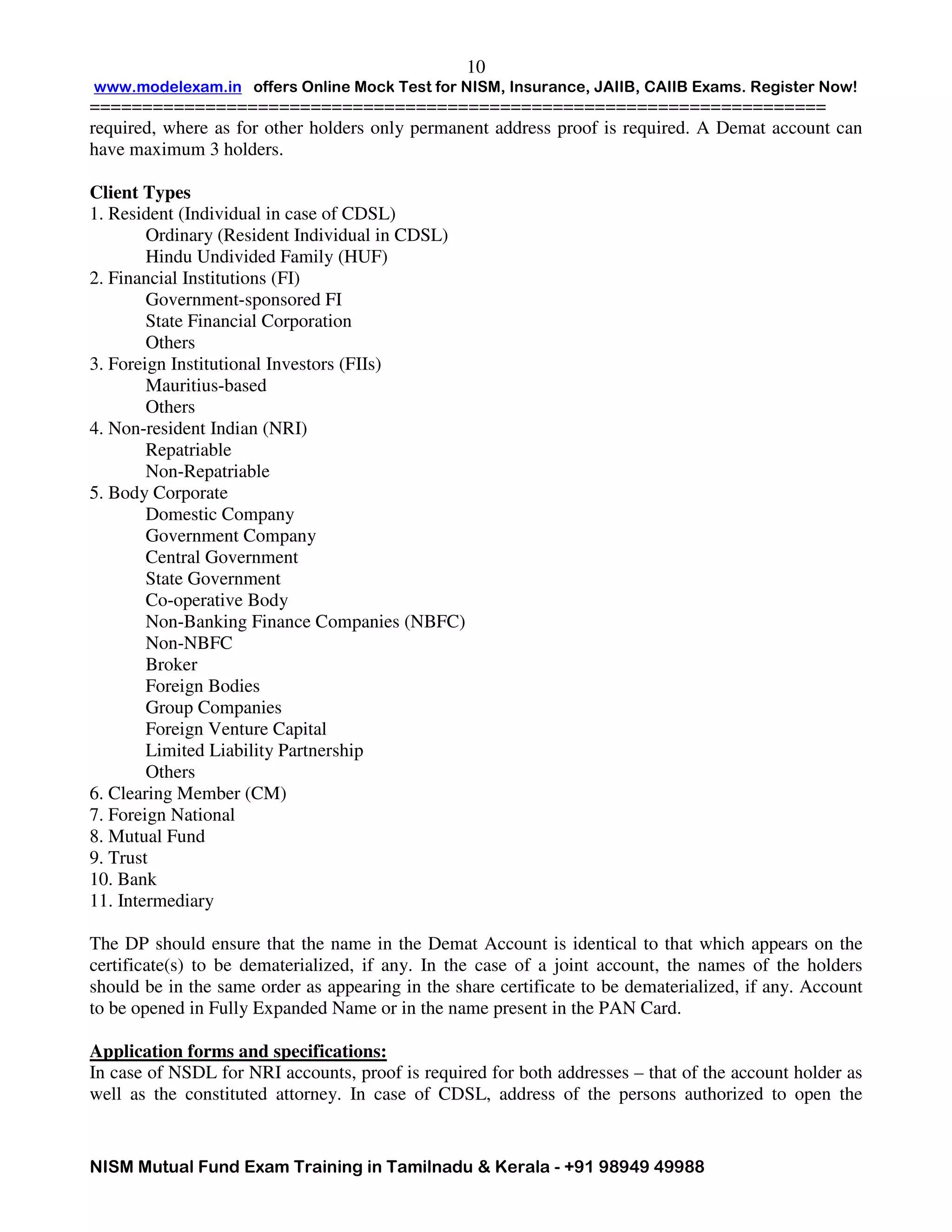 www.modelexam.in offers Online Mock Test for NISM, Insurance, JAIIB, CAIIB Exams. Register Now!
======================================================================
NISM Mutual Fund Exam Training in Tamilnadu & Kerala - +91 98949 49988
10
required, where as for other holders only permanent address proof is required. A Demat account can
have maximum 3 holders.
Client Types
1. Resident (Individual in case of CDSL)
Ordinary (Resident Individual in CDSL)
Hindu Undivided Family (HUF)
2. Financial Institutions (FI)
Government-sponsored FI
State Financial Corporation
Others
3. Foreign Institutional Investors (FIIs)
Mauritius-based
Others
4. Non-resident Indian (NRI)
Repatriable
Non-Repatriable
5. Body Corporate
Domestic Company
Government Company
Central Government
State Government
Co-operative Body
Non-Banking Finance Companies (NBFC)
Non-NBFC
Broker
Foreign Bodies
Group Companies
Foreign Venture Capital
Limited Liability Partnership
Others
6. Clearing Member (CM)
7. Foreign National
8. Mutual Fund
9. Trust
10. Bank
11. Intermediary
The DP should ensure that the name in the Demat Account is identical to that which appears on the
certificate(s) to be dematerialized, if any. In the case of a joint account, the names of the holders
should be in the same order as appearing in the share certificate to be dematerialized, if any. Account
to be opened in Fully Expanded Name or in the name present in the PAN Card.
Application forms and specifications:
In case of NSDL for NRI accounts, proof is required for both addresses – that of the account holder as
well as the constituted attorney. In case of CDSL, address of the persons authorized to open the
 