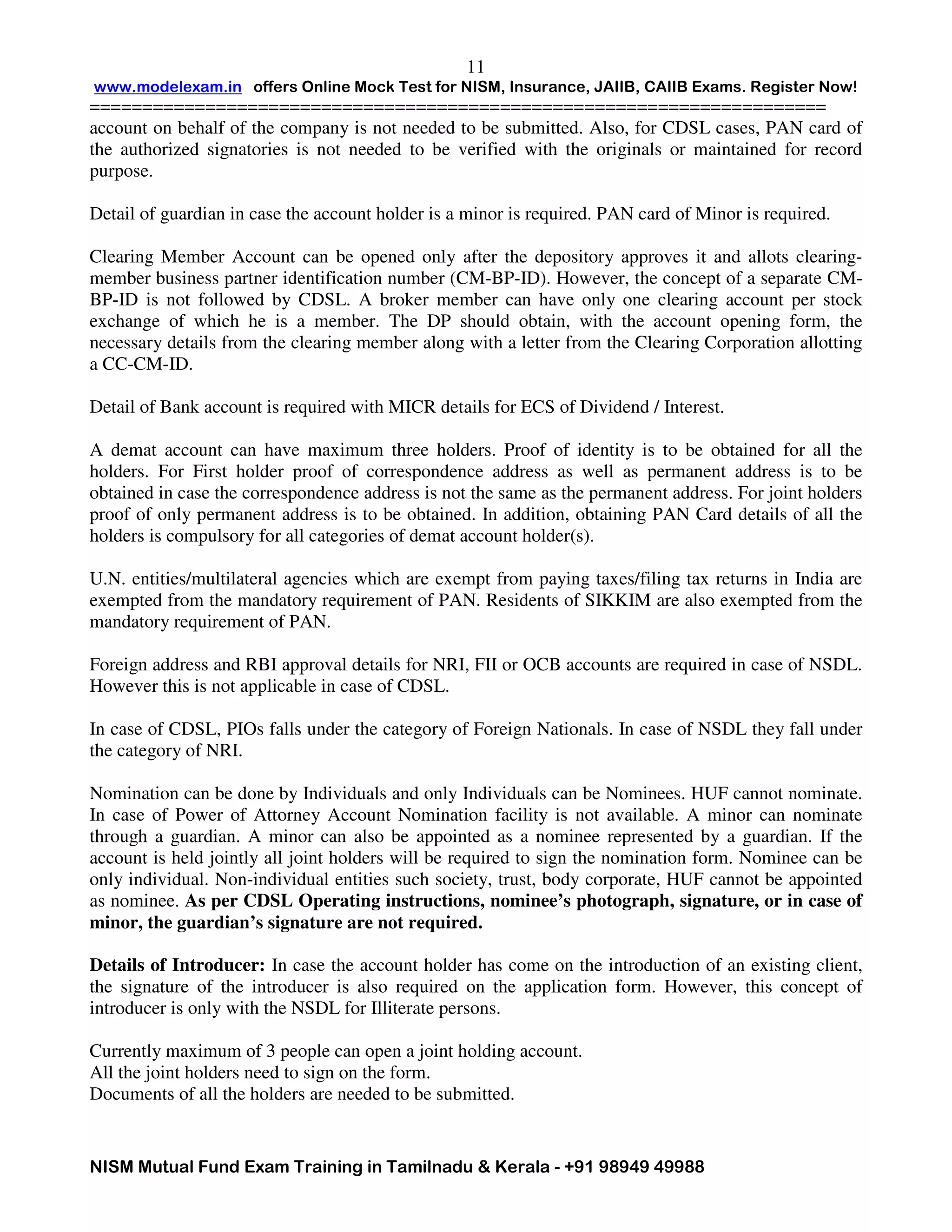 www.modelexam.in offers Online Mock Test for NISM, Insurance, JAIIB, CAIIB Exams. Register Now!
======================================================================
NISM Mutual Fund Exam Training in Tamilnadu & Kerala - +91 98949 49988
11
account on behalf of the company is not needed to be submitted. Also, for CDSL cases, PAN card of
the authorized signatories is not needed to be verified with the originals or maintained for record
purpose.
Detail of guardian in case the account holder is a minor is required. PAN card of Minor is required.
Clearing Member Account can be opened only after the depository approves it and allots clearing-
member business partner identification number (CM-BP-ID). However, the concept of a separate CM-
BP-ID is not followed by CDSL. A broker member can have only one clearing account per stock
exchange of which he is a member. The DP should obtain, with the account opening form, the
necessary details from the clearing member along with a letter from the Clearing Corporation allotting
a CC-CM-ID.
Detail of Bank account is required with MICR details for ECS of Dividend / Interest.
A demat account can have maximum three holders. Proof of identity is to be obtained for all the
holders. For First holder proof of correspondence address as well as permanent address is to be
obtained in case the correspondence address is not the same as the permanent address. For joint holders
proof of only permanent address is to be obtained. In addition, obtaining PAN Card details of all the
holders is compulsory for all categories of demat account holder(s).
U.N. entities/multilateral agencies which are exempt from paying taxes/filing tax returns in India are
exempted from the mandatory requirement of PAN. Residents of SIKKIM are also exempted from the
mandatory requirement of PAN.
Foreign address and RBI approval details for NRI, FII or OCB accounts are required in case of NSDL.
However this is not applicable in case of CDSL.
In case of CDSL, PIOs falls under the category of Foreign Nationals. In case of NSDL they fall under
the category of NRI.
Nomination can be done by Individuals and only Individuals can be Nominees. HUF cannot nominate.
In case of Power of Attorney Account Nomination facility is not available. A minor can nominate
through a guardian. A minor can also be appointed as a nominee represented by a guardian. If the
account is held jointly all joint holders will be required to sign the nomination form. Nominee can be
only individual. Non-individual entities such society, trust, body corporate, HUF cannot be appointed
as nominee. As per CDSL Operating instructions, nominee’s photograph, signature, or in case of
minor, the guardian’s signature are not required.
Details of Introducer: In case the account holder has come on the introduction of an existing client,
the signature of the introducer is also required on the application form. However, this concept of
introducer is only with the NSDL for Illiterate persons.
Currently maximum of 3 people can open a joint holding account.
All the joint holders need to sign on the form.
Documents of all the holders are needed to be submitted.
 