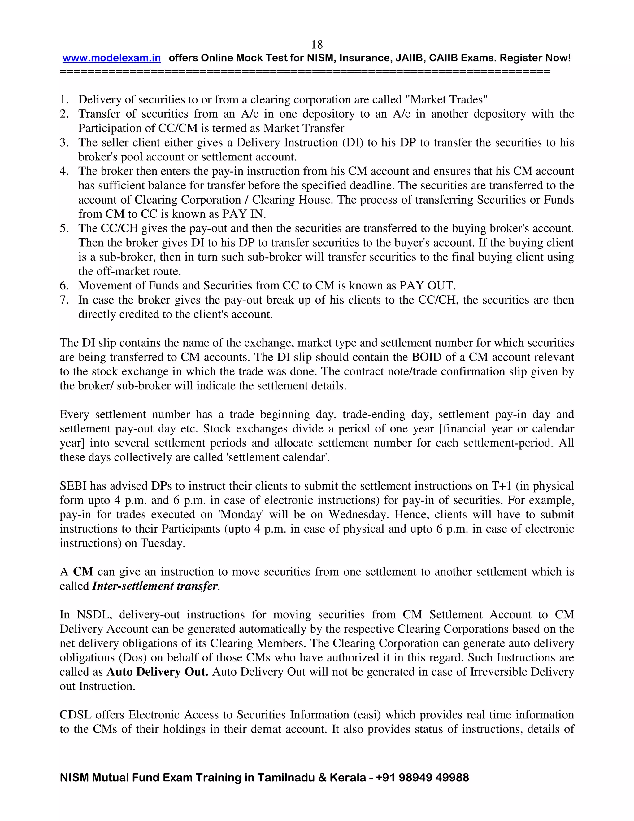 www.modelexam.in offers Online Mock Test for NISM, Insurance, JAIIB, CAIIB Exams. Register Now!
======================================================================
NISM Mutual Fund Exam Training in Tamilnadu & Kerala - +91 98949 49988
18
1. Delivery of securities to or from a clearing corporation are called "Market Trades"
2. Transfer of securities from an A/c in one depository to an A/c in another depository with the
Participation of CC/CM is termed as Market Transfer
3. The seller client either gives a Delivery Instruction (DI) to his DP to transfer the securities to his
broker's pool account or settlement account.
4. The broker then enters the pay-in instruction from his CM account and ensures that his CM account
has sufficient balance for transfer before the specified deadline. The securities are transferred to the
account of Clearing Corporation / Clearing House. The process of transferring Securities or Funds
from CM to CC is known as PAY IN.
5. The CC/CH gives the pay-out and then the securities are transferred to the buying broker's account.
Then the broker gives DI to his DP to transfer securities to the buyer's account. If the buying client
is a sub-broker, then in turn such sub-broker will transfer securities to the final buying client using
the off-market route.
6. Movement of Funds and Securities from CC to CM is known as PAY OUT.
7. In case the broker gives the pay-out break up of his clients to the CC/CH, the securities are then
directly credited to the client's account.
The DI slip contains the name of the exchange, market type and settlement number for which securities
are being transferred to CM accounts. The DI slip should contain the BOID of a CM account relevant
to the stock exchange in which the trade was done. The contract note/trade confirmation slip given by
the broker/ sub-broker will indicate the settlement details.
Every settlement number has a trade beginning day, trade-ending day, settlement pay-in day and
settlement pay-out day etc. Stock exchanges divide a period of one year [financial year or calendar
year] into several settlement periods and allocate settlement number for each settlement-period. All
these days collectively are called 'settlement calendar'.
SEBI has advised DPs to instruct their clients to submit the settlement instructions on T+1 (in physical
form upto 4 p.m. and 6 p.m. in case of electronic instructions) for pay-in of securities. For example,
pay-in for trades executed on 'Monday' will be on Wednesday. Hence, clients will have to submit
instructions to their Participants (upto 4 p.m. in case of physical and upto 6 p.m. in case of electronic
instructions) on Tuesday.
A CM can give an instruction to move securities from one settlement to another settlement which is
called Inter-settlement transfer.
In NSDL, delivery-out instructions for moving securities from CM Settlement Account to CM
Delivery Account can be generated automatically by the respective Clearing Corporations based on the
net delivery obligations of its Clearing Members. The Clearing Corporation can generate auto delivery
obligations (Dos) on behalf of those CMs who have authorized it in this regard. Such Instructions are
called as Auto Delivery Out. Auto Delivery Out will not be generated in case of Irreversible Delivery
out Instruction.
CDSL offers Electronic Access to Securities Information (easi) which provides real time information
to the CMs of their holdings in their demat account. It also provides status of instructions, details of
 