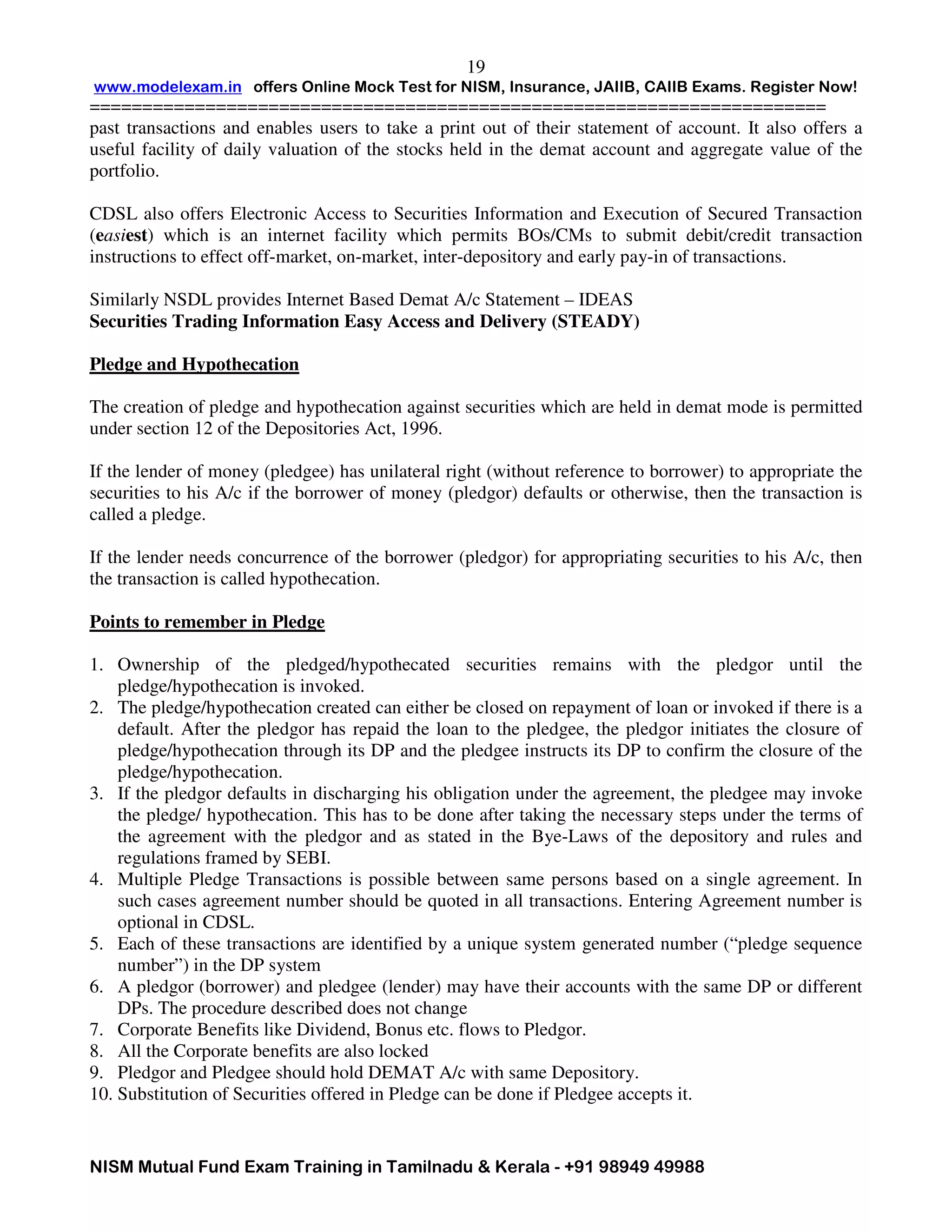 www.modelexam.in offers Online Mock Test for NISM, Insurance, JAIIB, CAIIB Exams. Register Now!
======================================================================
NISM Mutual Fund Exam Training in Tamilnadu & Kerala - +91 98949 49988
19
past transactions and enables users to take a print out of their statement of account. It also offers a
useful facility of daily valuation of the stocks held in the demat account and aggregate value of the
portfolio.
CDSL also offers Electronic Access to Securities Information and Execution of Secured Transaction
(easiest) which is an internet facility which permits BOs/CMs to submit debit/credit transaction
instructions to effect off-market, on-market, inter-depository and early pay-in of transactions.
Similarly NSDL provides Internet Based Demat A/c Statement – IDEAS
Securities Trading Information Easy Access and Delivery (STEADY)
Pledge and Hypothecation
The creation of pledge and hypothecation against securities which are held in demat mode is permitted
under section 12 of the Depositories Act, 1996.
If the lender of money (pledgee) has unilateral right (without reference to borrower) to appropriate the
securities to his A/c if the borrower of money (pledgor) defaults or otherwise, then the transaction is
called a pledge.
If the lender needs concurrence of the borrower (pledgor) for appropriating securities to his A/c, then
the transaction is called hypothecation.
Points to remember in Pledge
1. Ownership of the pledged/hypothecated securities remains with the pledgor until the
pledge/hypothecation is invoked.
2. The pledge/hypothecation created can either be closed on repayment of loan or invoked if there is a
default. After the pledgor has repaid the loan to the pledgee, the pledgor initiates the closure of
pledge/hypothecation through its DP and the pledgee instructs its DP to confirm the closure of the
pledge/hypothecation.
3. If the pledgor defaults in discharging his obligation under the agreement, the pledgee may invoke
the pledge/ hypothecation. This has to be done after taking the necessary steps under the terms of
the agreement with the pledgor and as stated in the Bye-Laws of the depository and rules and
regulations framed by SEBI.
4. Multiple Pledge Transactions is possible between same persons based on a single agreement. In
such cases agreement number should be quoted in all transactions. Entering Agreement number is
optional in CDSL.
5. Each of these transactions are identified by a unique system generated number (“pledge sequence
number”) in the DP system
6. A pledgor (borrower) and pledgee (lender) may have their accounts with the same DP or different
DPs. The procedure described does not change
7. Corporate Benefits like Dividend, Bonus etc. flows to Pledgor.
8. All the Corporate benefits are also locked
9. Pledgor and Pledgee should hold DEMAT A/c with same Depository.
10. Substitution of Securities offered in Pledge can be done if Pledgee accepts it.
 