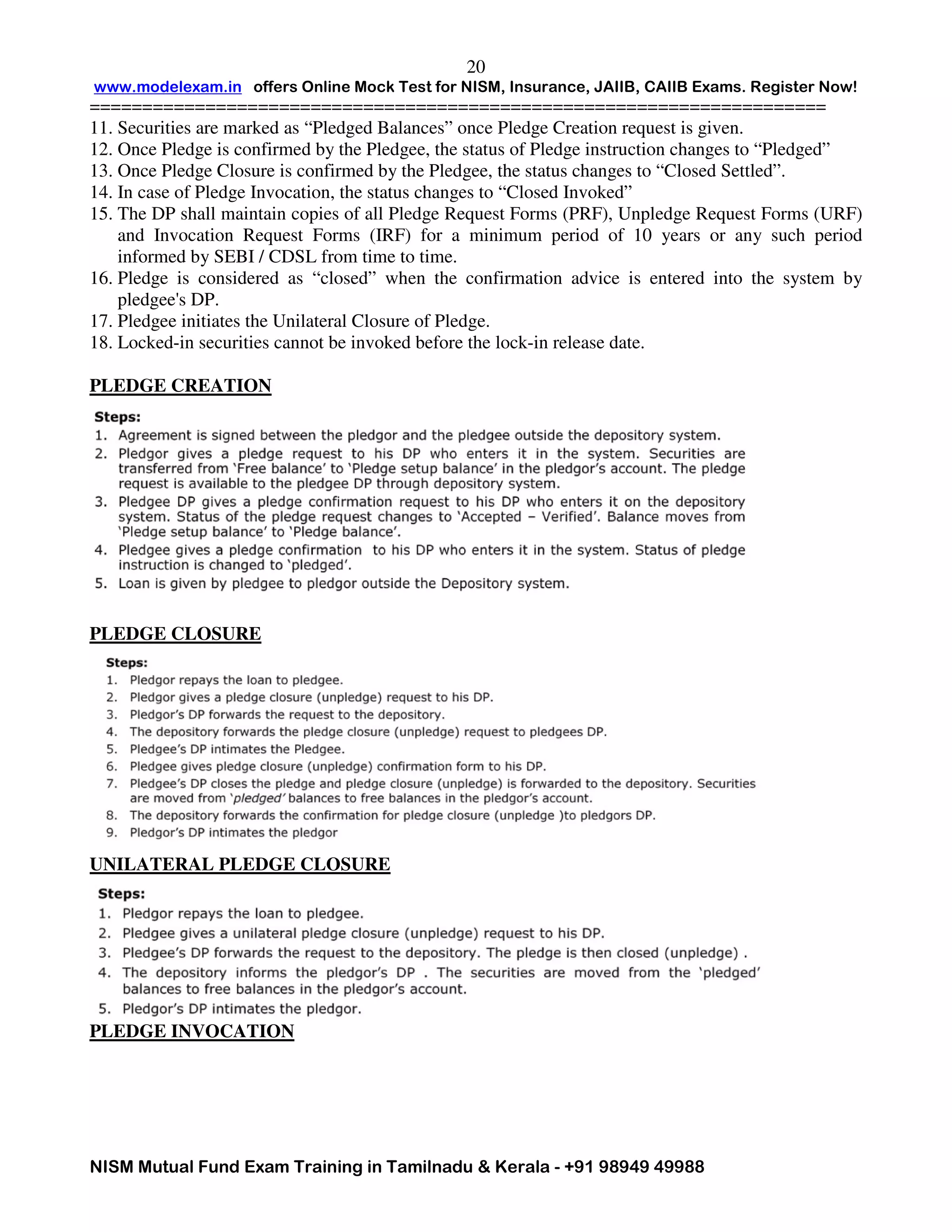 www.modelexam.in offers Online Mock Test for NISM, Insurance, JAIIB, CAIIB Exams. Register Now!
======================================================================
NISM Mutual Fund Exam Training in Tamilnadu & Kerala - +91 98949 49988
20
11. Securities are marked as “Pledged Balances” once Pledge Creation request is given.
12. Once Pledge is confirmed by the Pledgee, the status of Pledge instruction changes to “Pledged”
13. Once Pledge Closure is confirmed by the Pledgee, the status changes to “Closed Settled”.
14. In case of Pledge Invocation, the status changes to “Closed Invoked”
15. The DP shall maintain copies of all Pledge Request Forms (PRF), Unpledge Request Forms (URF)
and Invocation Request Forms (IRF) for a minimum period of 10 years or any such period
informed by SEBI / CDSL from time to time.
16. Pledge is considered as “closed” when the confirmation advice is entered into the system by
pledgee's DP.
17. Pledgee initiates the Unilateral Closure of Pledge.
18. Locked-in securities cannot be invoked before the lock-in release date.
PLEDGE CREATION
PLEDGE CLOSURE
UNILATERAL PLEDGE CLOSURE
PLEDGE INVOCATION
 