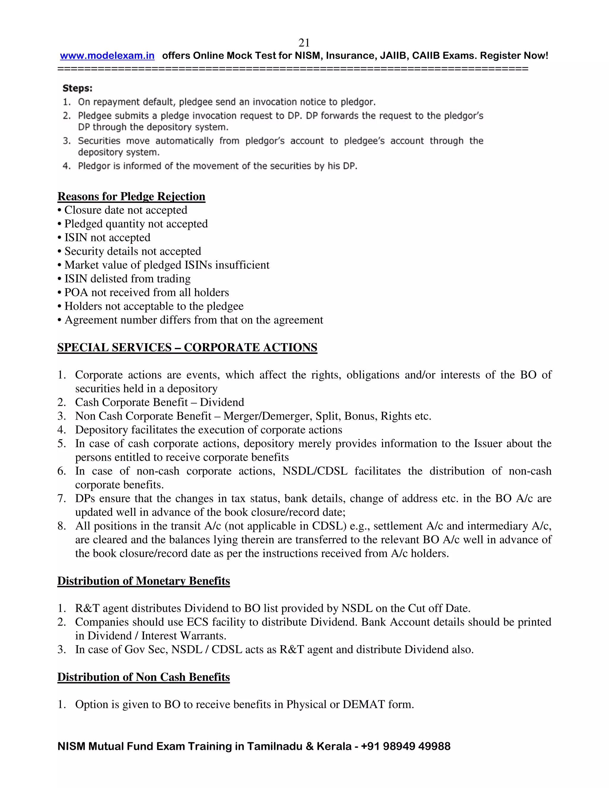 www.modelexam.in offers Online Mock Test for NISM, Insurance, JAIIB, CAIIB Exams. Register Now!
======================================================================
NISM Mutual Fund Exam Training in Tamilnadu & Kerala - +91 98949 49988
21
Reasons for Pledge Rejection
• Closure date not accepted
• Pledged quantity not accepted
• ISIN not accepted
• Security details not accepted
• Market value of pledged ISINs insufficient
• ISIN delisted from trading
• POA not received from all holders
• Holders not acceptable to the pledgee
• Agreement number differs from that on the agreement
SPECIAL SERVICES – CORPORATE ACTIONS
1. Corporate actions are events, which affect the rights, obligations and/or interests of the BO of
securities held in a depository
2. Cash Corporate Benefit – Dividend
3. Non Cash Corporate Benefit – Merger/Demerger, Split, Bonus, Rights etc.
4. Depository facilitates the execution of corporate actions
5. In case of cash corporate actions, depository merely provides information to the Issuer about the
persons entitled to receive corporate benefits
6. In case of non-cash corporate actions, NSDL/CDSL facilitates the distribution of non-cash
corporate benefits.
7. DPs ensure that the changes in tax status, bank details, change of address etc. in the BO A/c are
updated well in advance of the book closure/record date;
8. All positions in the transit A/c (not applicable in CDSL) e.g., settlement A/c and intermediary A/c,
are cleared and the balances lying therein are transferred to the relevant BO A/c well in advance of
the book closure/record date as per the instructions received from A/c holders.
Distribution of Monetary Benefits
1. R&T agent distributes Dividend to BO list provided by NSDL on the Cut off Date.
2. Companies should use ECS facility to distribute Dividend. Bank Account details should be printed
in Dividend / Interest Warrants.
3. In case of Gov Sec, NSDL / CDSL acts as R&T agent and distribute Dividend also.
Distribution of Non Cash Benefits
1. Option is given to BO to receive benefits in Physical or DEMAT form.
 