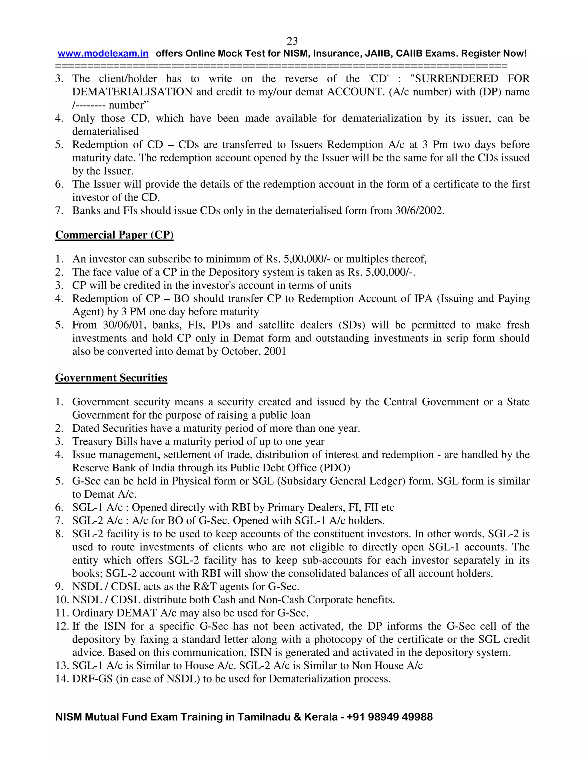 www.modelexam.in offers Online Mock Test for NISM, Insurance, JAIIB, CAIIB Exams. Register Now!
======================================================================
NISM Mutual Fund Exam Training in Tamilnadu & Kerala - +91 98949 49988
23
3. The client/holder has to write on the reverse of the 'CD' : "SURRENDERED FOR
DEMATERIALISATION and credit to my/our demat ACCOUNT. (A/c number) with (DP) name
/-------- number”
4. Only those CD, which have been made available for dematerialization by its issuer, can be
dematerialised
5. Redemption of CD – CDs are transferred to Issuers Redemption A/c at 3 Pm two days before
maturity date. The redemption account opened by the Issuer will be the same for all the CDs issued
by the Issuer.
6. The Issuer will provide the details of the redemption account in the form of a certificate to the first
investor of the CD.
7. Banks and FIs should issue CDs only in the dematerialised form from 30/6/2002.
Commercial Paper (CP)
1. An investor can subscribe to minimum of Rs. 5,00,000/- or multiples thereof,
2. The face value of a CP in the Depository system is taken as Rs. 5,00,000/-.
3. CP will be credited in the investor's account in terms of units
4. Redemption of CP – BO should transfer CP to Redemption Account of IPA (Issuing and Paying
Agent) by 3 PM one day before maturity
5. From 30/06/01, banks, FIs, PDs and satellite dealers (SDs) will be permitted to make fresh
investments and hold CP only in Demat form and outstanding investments in scrip form should
also be converted into demat by October, 2001
Government Securities
1. Government security means a security created and issued by the Central Government or a State
Government for the purpose of raising a public loan
2. Dated Securities have a maturity period of more than one year.
3. Treasury Bills have a maturity period of up to one year
4. Issue management, settlement of trade, distribution of interest and redemption - are handled by the
Reserve Bank of India through its Public Debt Office (PDO)
5. G-Sec can be held in Physical form or SGL (Subsidary General Ledger) form. SGL form is similar
to Demat A/c.
6. SGL-1 A/c : Opened directly with RBI by Primary Dealers, FI, FII etc
7. SGL-2 A/c : A/c for BO of G-Sec. Opened with SGL-1 A/c holders.
8. SGL-2 facility is to be used to keep accounts of the constituent investors. In other words, SGL-2 is
used to route investments of clients who are not eligible to directly open SGL-1 accounts. The
entity which offers SGL-2 facility has to keep sub-accounts for each investor separately in its
books; SGL-2 account with RBI will show the consolidated balances of all account holders.
9. NSDL / CDSL acts as the R&T agents for G-Sec.
10. NSDL / CDSL distribute both Cash and Non-Cash Corporate benefits.
11. Ordinary DEMAT A/c may also be used for G-Sec.
12. If the ISIN for a specific G-Sec has not been activated, the DP informs the G-Sec cell of the
depository by faxing a standard letter along with a photocopy of the certificate or the SGL credit
advice. Based on this communication, ISIN is generated and activated in the depository system.
13. SGL-1 A/c is Similar to House A/c. SGL-2 A/c is Similar to Non House A/c
14. DRF-GS (in case of NSDL) to be used for Dematerialization process.
 