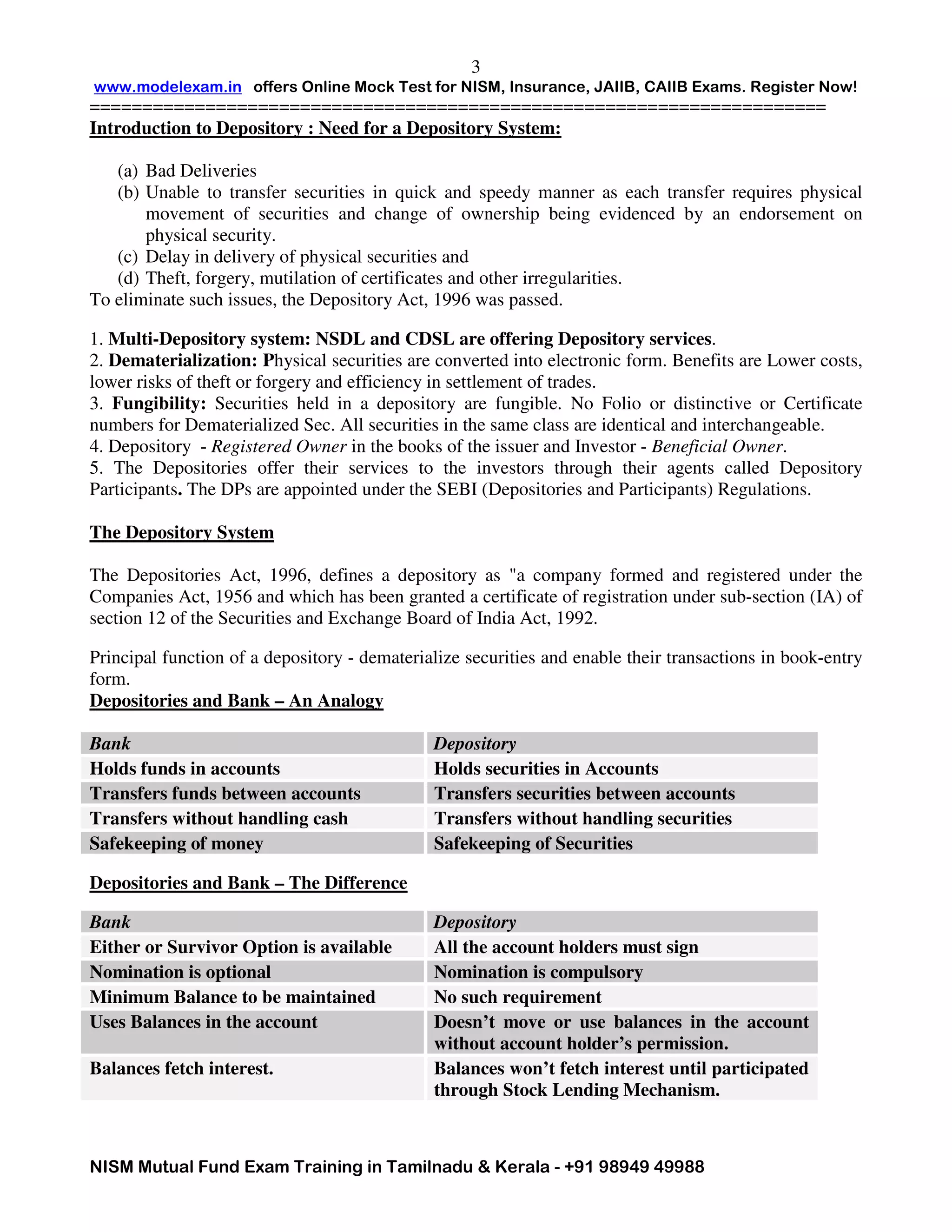 www.modelexam.in offers Online Mock Test for NISM, Insurance, JAIIB, CAIIB Exams. Register Now!
======================================================================
NISM Mutual Fund Exam Training in Tamilnadu & Kerala - +91 98949 49988
3
Introduction to Depository : Need for a Depository System:
(a) Bad Deliveries
(b) Unable to transfer securities in quick and speedy manner as each transfer requires physical
movement of securities and change of ownership being evidenced by an endorsement on
physical security.
(c) Delay in delivery of physical securities and
(d) Theft, forgery, mutilation of certificates and other irregularities.
To eliminate such issues, the Depository Act, 1996 was passed.
1. Multi-Depository system: NSDL and CDSL are offering Depository services.
2. Dematerialization: Physical securities are converted into electronic form. Benefits are Lower costs,
lower risks of theft or forgery and efficiency in settlement of trades.
3. Fungibility: Securities held in a depository are fungible. No Folio or distinctive or Certificate
numbers for Dematerialized Sec. All securities in the same class are identical and interchangeable.
4. Depository - Registered Owner in the books of the issuer and Investor - Beneficial Owner.
5. The Depositories offer their services to the investors through their agents called Depository
Participants. The DPs are appointed under the SEBI (Depositories and Participants) Regulations.
The Depository System
The Depositories Act, 1996, defines a depository as "a company formed and registered under the
Companies Act, 1956 and which has been granted a certificate of registration under sub-section (IA) of
section 12 of the Securities and Exchange Board of India Act, 1992.
Principal function of a depository - dematerialize securities and enable their transactions in book-entry
form.
Depositories and Bank – An Analogy
Bank Depository
Holds funds in accounts Holds securities in Accounts
Transfers funds between accounts Transfers securities between accounts
Transfers without handling cash Transfers without handling securities
Safekeeping of money Safekeeping of Securities
Depositories and Bank – The Difference
Bank Depository
Either or Survivor Option is available All the account holders must sign
Nomination is optional Nomination is compulsory
Minimum Balance to be maintained No such requirement
Uses Balances in the account Doesn’t move or use balances in the account
without account holder’s permission.
Balances fetch interest. Balances won’t fetch interest until participated
through Stock Lending Mechanism.
 