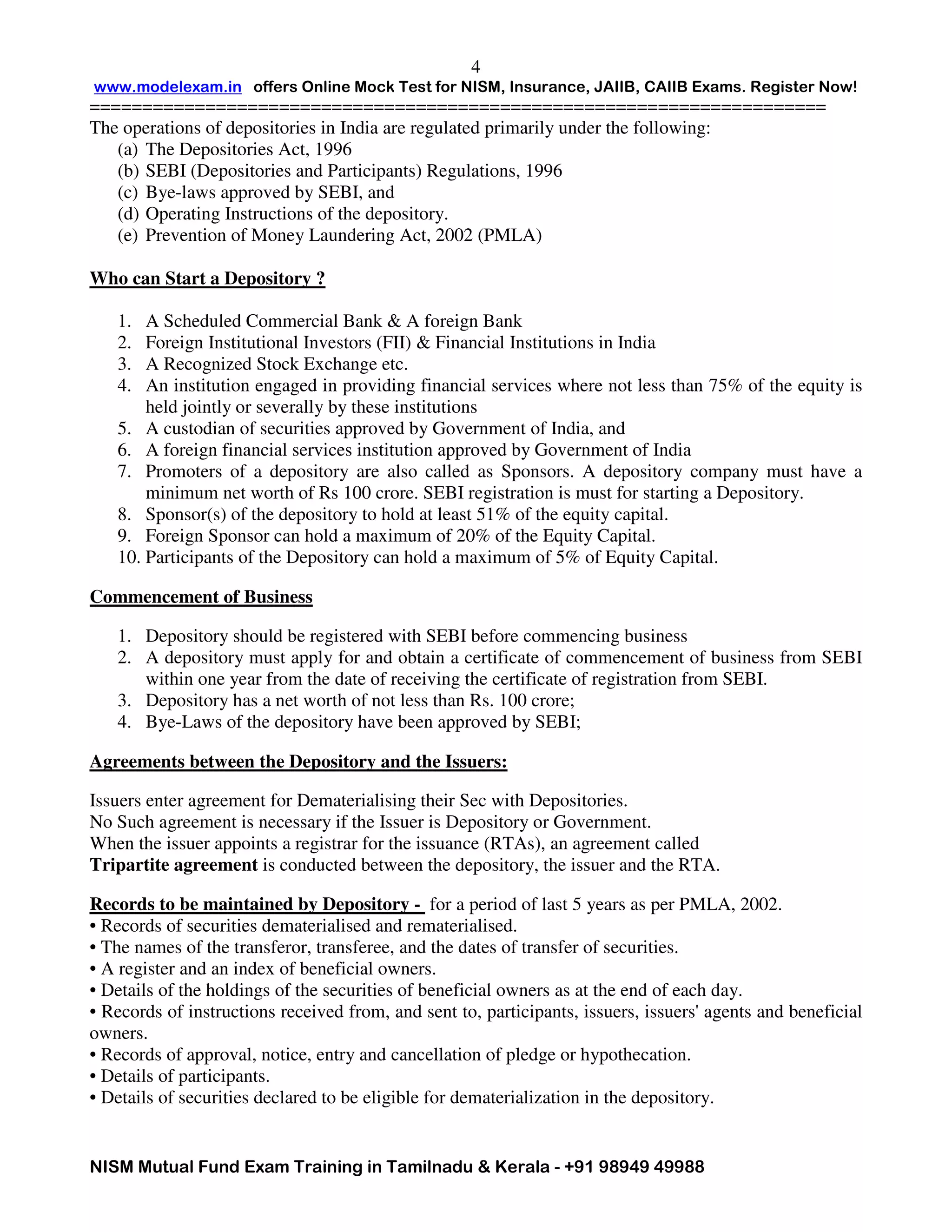 www.modelexam.in offers Online Mock Test for NISM, Insurance, JAIIB, CAIIB Exams. Register Now!
======================================================================
NISM Mutual Fund Exam Training in Tamilnadu & Kerala - +91 98949 49988
4
The operations of depositories in India are regulated primarily under the following:
(a) The Depositories Act, 1996
(b) SEBI (Depositories and Participants) Regulations, 1996
(c) Bye-laws approved by SEBI, and
(d) Operating Instructions of the depository.
(e) Prevention of Money Laundering Act, 2002 (PMLA)
Who can Start a Depository ?
1. A Scheduled Commercial Bank & A foreign Bank
2. Foreign Institutional Investors (FII) & Financial Institutions in India
3. A Recognized Stock Exchange etc.
4. An institution engaged in providing financial services where not less than 75% of the equity is
held jointly or severally by these institutions
5. A custodian of securities approved by Government of India, and
6. A foreign financial services institution approved by Government of India
7. Promoters of a depository are also called as Sponsors. A depository company must have a
minimum net worth of Rs 100 crore. SEBI registration is must for starting a Depository.
8. Sponsor(s) of the depository to hold at least 51% of the equity capital.
9. Foreign Sponsor can hold a maximum of 20% of the Equity Capital.
10. Participants of the Depository can hold a maximum of 5% of Equity Capital.
Commencement of Business
1. Depository should be registered with SEBI before commencing business
2. A depository must apply for and obtain a certificate of commencement of business from SEBI
within one year from the date of receiving the certificate of registration from SEBI.
3. Depository has a net worth of not less than Rs. 100 crore;
4. Bye-Laws of the depository have been approved by SEBI;
Agreements between the Depository and the Issuers:
Issuers enter agreement for Dematerialising their Sec with Depositories.
No Such agreement is necessary if the Issuer is Depository or Government.
When the issuer appoints a registrar for the issuance (RTAs), an agreement called
Tripartite agreement is conducted between the depository, the issuer and the RTA.
Records to be maintained by Depository - for a period of last 5 years as per PMLA, 2002.
• Records of securities dematerialised and rematerialised.
• The names of the transferor, transferee, and the dates of transfer of securities.
• A register and an index of beneficial owners.
• Details of the holdings of the securities of beneficial owners as at the end of each day.
• Records of instructions received from, and sent to, participants, issuers, issuers' agents and beneficial
owners.
• Records of approval, notice, entry and cancellation of pledge or hypothecation.
• Details of participants.
• Details of securities declared to be eligible for dematerialization in the depository.
 