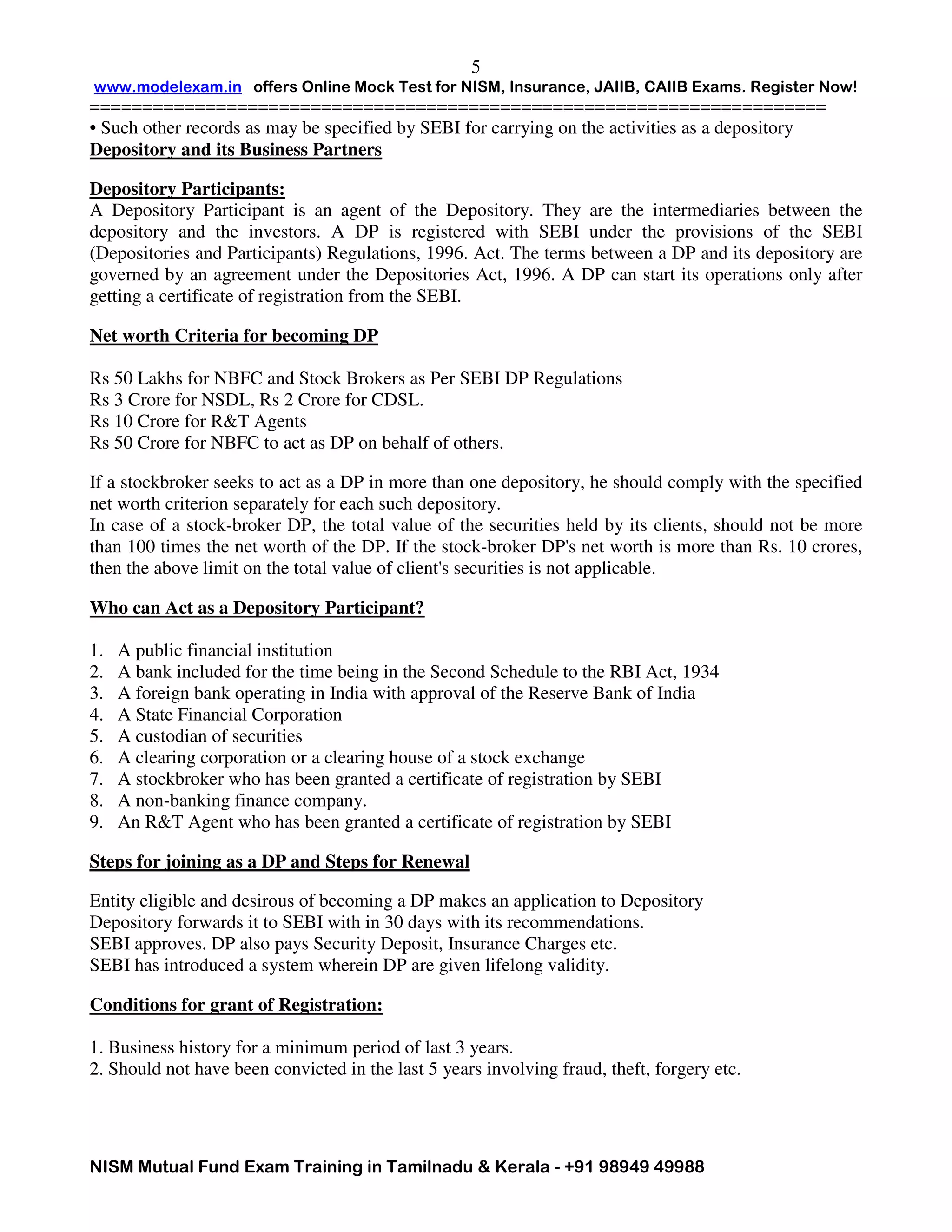 www.modelexam.in offers Online Mock Test for NISM, Insurance, JAIIB, CAIIB Exams. Register Now!
======================================================================
NISM Mutual Fund Exam Training in Tamilnadu & Kerala - +91 98949 49988
5
• Such other records as may be specified by SEBI for carrying on the activities as a depository
Depository and its Business Partners
Depository Participants:
A Depository Participant is an agent of the Depository. They are the intermediaries between the
depository and the investors. A DP is registered with SEBI under the provisions of the SEBI
(Depositories and Participants) Regulations, 1996. Act. The terms between a DP and its depository are
governed by an agreement under the Depositories Act, 1996. A DP can start its operations only after
getting a certificate of registration from the SEBI.
Net worth Criteria for becoming DP
Rs 50 Lakhs for NBFC and Stock Brokers as Per SEBI DP Regulations
Rs 3 Crore for NSDL, Rs 2 Crore for CDSL.
Rs 10 Crore for R&T Agents
Rs 50 Crore for NBFC to act as DP on behalf of others.
If a stockbroker seeks to act as a DP in more than one depository, he should comply with the specified
net worth criterion separately for each such depository.
In case of a stock-broker DP, the total value of the securities held by its clients, should not be more
than 100 times the net worth of the DP. If the stock-broker DP's net worth is more than Rs. 10 crores,
then the above limit on the total value of client's securities is not applicable.
Who can Act as a Depository Participant?
1. A public financial institution
2. A bank included for the time being in the Second Schedule to the RBI Act, 1934
3. A foreign bank operating in India with approval of the Reserve Bank of India
4. A State Financial Corporation
5. A custodian of securities
6. A clearing corporation or a clearing house of a stock exchange
7. A stockbroker who has been granted a certificate of registration by SEBI
8. A non-banking finance company.
9. An R&T Agent who has been granted a certificate of registration by SEBI
Steps for joining as a DP and Steps for Renewal
Entity eligible and desirous of becoming a DP makes an application to Depository
Depository forwards it to SEBI with in 30 days with its recommendations.
SEBI approves. DP also pays Security Deposit, Insurance Charges etc.
SEBI has introduced a system wherein DP are given lifelong validity.
Conditions for grant of Registration:
1. Business history for a minimum period of last 3 years.
2. Should not have been convicted in the last 5 years involving fraud, theft, forgery etc.
 