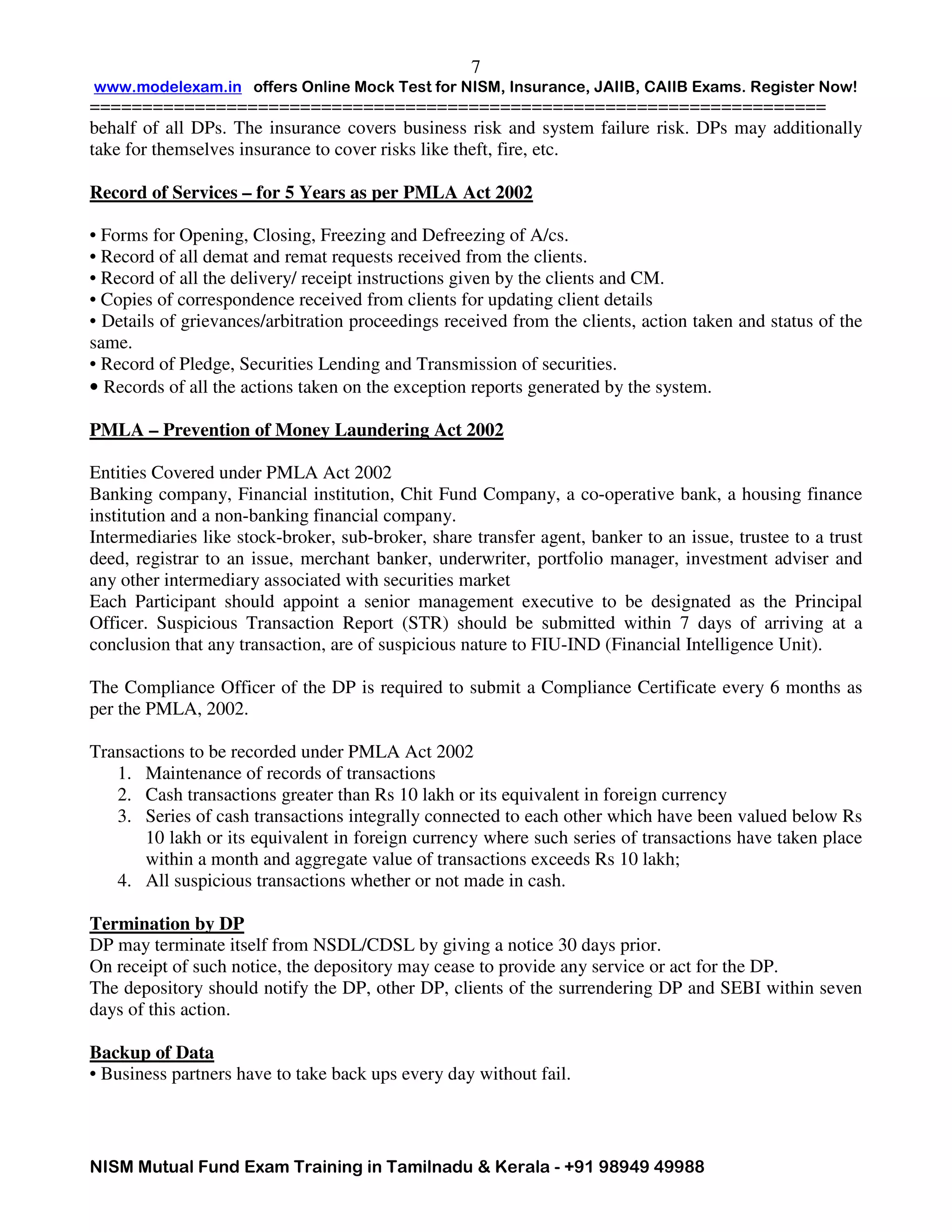 www.modelexam.in offers Online Mock Test for NISM, Insurance, JAIIB, CAIIB Exams. Register Now!
======================================================================
NISM Mutual Fund Exam Training in Tamilnadu & Kerala - +91 98949 49988
7
behalf of all DPs. The insurance covers business risk and system failure risk. DPs may additionally
take for themselves insurance to cover risks like theft, fire, etc.
Record of Services – for 5 Years as per PMLA Act 2002
• Forms for Opening, Closing, Freezing and Defreezing of A/cs.
• Record of all demat and remat requests received from the clients.
• Record of all the delivery/ receipt instructions given by the clients and CM.
• Copies of correspondence received from clients for updating client details
• Details of grievances/arbitration proceedings received from the clients, action taken and status of the
same.
• Record of Pledge, Securities Lending and Transmission of securities.
• Records of all the actions taken on the exception reports generated by the system.
PMLA – Prevention of Money Laundering Act 2002
Entities Covered under PMLA Act 2002
Banking company, Financial institution, Chit Fund Company, a co-operative bank, a housing finance
institution and a non-banking financial company.
Intermediaries like stock-broker, sub-broker, share transfer agent, banker to an issue, trustee to a trust
deed, registrar to an issue, merchant banker, underwriter, portfolio manager, investment adviser and
any other intermediary associated with securities market
Each Participant should appoint a senior management executive to be designated as the Principal
Officer. Suspicious Transaction Report (STR) should be submitted within 7 days of arriving at a
conclusion that any transaction, are of suspicious nature to FIU-IND (Financial Intelligence Unit).
The Compliance Officer of the DP is required to submit a Compliance Certificate every 6 months as
per the PMLA, 2002.
Transactions to be recorded under PMLA Act 2002
1. Maintenance of records of transactions
2. Cash transactions greater than Rs 10 lakh or its equivalent in foreign currency
3. Series of cash transactions integrally connected to each other which have been valued below Rs
10 lakh or its equivalent in foreign currency where such series of transactions have taken place
within a month and aggregate value of transactions exceeds Rs 10 lakh;
4. All suspicious transactions whether or not made in cash.
Termination by DP
DP may terminate itself from NSDL/CDSL by giving a notice 30 days prior.
On receipt of such notice, the depository may cease to provide any service or act for the DP.
The depository should notify the DP, other DP, clients of the surrendering DP and SEBI within seven
days of this action.
Backup of Data
• Business partners have to take back ups every day without fail.
 