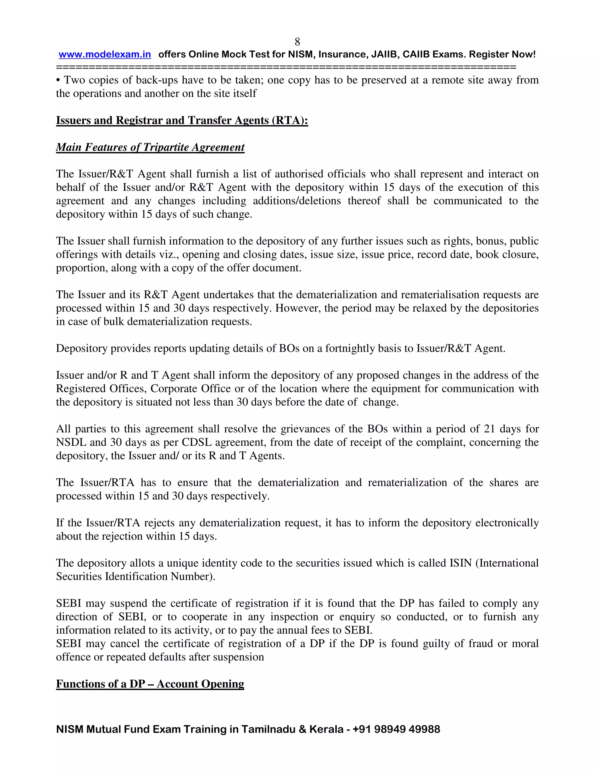 www.modelexam.in offers Online Mock Test for NISM, Insurance, JAIIB, CAIIB Exams. Register Now!
======================================================================
NISM Mutual Fund Exam Training in Tamilnadu & Kerala - +91 98949 49988
8
• Two copies of back-ups have to be taken; one copy has to be preserved at a remote site away from
the operations and another on the site itself
Issuers and Registrar and Transfer Agents (RTA):
Main Features of Tripartite Agreement
The Issuer/R&T Agent shall furnish a list of authorised officials who shall represent and interact on
behalf of the Issuer and/or R&T Agent with the depository within 15 days of the execution of this
agreement and any changes including additions/deletions thereof shall be communicated to the
depository within 15 days of such change.
The Issuer shall furnish information to the depository of any further issues such as rights, bonus, public
offerings with details viz., opening and closing dates, issue size, issue price, record date, book closure,
proportion, along with a copy of the offer document.
The Issuer and its R&T Agent undertakes that the dematerialization and rematerialisation requests are
processed within 15 and 30 days respectively. However, the period may be relaxed by the depositories
in case of bulk dematerialization requests.
Depository provides reports updating details of BOs on a fortnightly basis to Issuer/R&T Agent.
Issuer and/or R and T Agent shall inform the depository of any proposed changes in the address of the
Registered Offices, Corporate Office or of the location where the equipment for communication with
the depository is situated not less than 30 days before the date of change.
All parties to this agreement shall resolve the grievances of the BOs within a period of 21 days for
NSDL and 30 days as per CDSL agreement, from the date of receipt of the complaint, concerning the
depository, the Issuer and/ or its R and T Agents.
The Issuer/RTA has to ensure that the dematerialization and rematerialization of the shares are
processed within 15 and 30 days respectively.
If the Issuer/RTA rejects any dematerialization request, it has to inform the depository electronically
about the rejection within 15 days.
The depository allots a unique identity code to the securities issued which is called ISIN (International
Securities Identification Number).
SEBI may suspend the certificate of registration if it is found that the DP has failed to comply any
direction of SEBI, or to cooperate in any inspection or enquiry so conducted, or to furnish any
information related to its activity, or to pay the annual fees to SEBI.
SEBI may cancel the certificate of registration of a DP if the DP is found guilty of fraud or moral
offence or repeated defaults after suspension
Functions of a DP – Account Opening
 