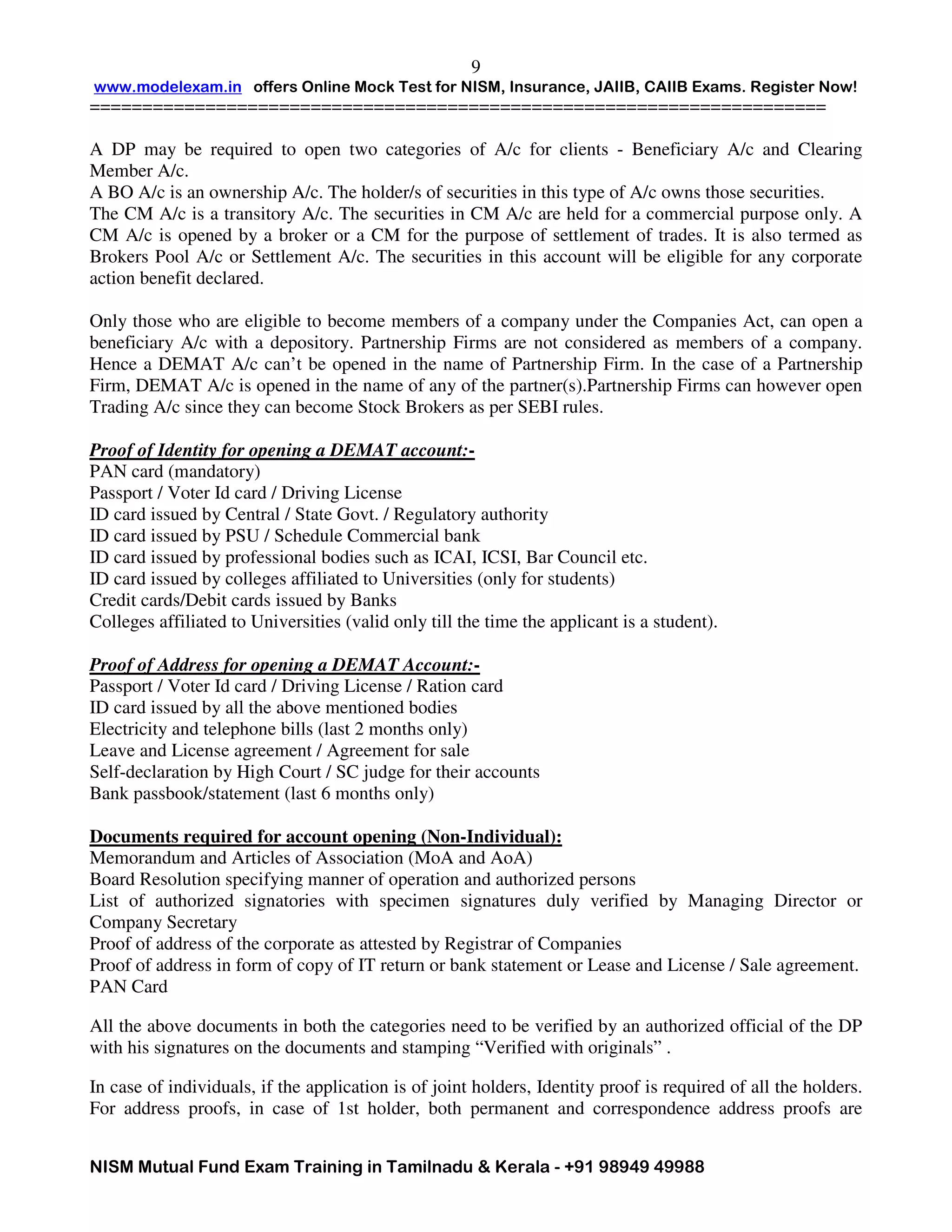 www.modelexam.in offers Online Mock Test for NISM, Insurance, JAIIB, CAIIB Exams. Register Now!
======================================================================
NISM Mutual Fund Exam Training in Tamilnadu & Kerala - +91 98949 49988
9
A DP may be required to open two categories of A/c for clients - Beneficiary A/c and Clearing
Member A/c.
A BO A/c is an ownership A/c. The holder/s of securities in this type of A/c owns those securities.
The CM A/c is a transitory A/c. The securities in CM A/c are held for a commercial purpose only. A
CM A/c is opened by a broker or a CM for the purpose of settlement of trades. It is also termed as
Brokers Pool A/c or Settlement A/c. The securities in this account will be eligible for any corporate
action benefit declared.
Only those who are eligible to become members of a company under the Companies Act, can open a
beneficiary A/c with a depository. Partnership Firms are not considered as members of a company.
Hence a DEMAT A/c can’t be opened in the name of Partnership Firm. In the case of a Partnership
Firm, DEMAT A/c is opened in the name of any of the partner(s).Partnership Firms can however open
Trading A/c since they can become Stock Brokers as per SEBI rules.
Proof of Identity for opening a DEMAT account:-
PAN card (mandatory)
Passport / Voter Id card / Driving License
ID card issued by Central / State Govt. / Regulatory authority
ID card issued by PSU / Schedule Commercial bank
ID card issued by professional bodies such as ICAI, ICSI, Bar Council etc.
ID card issued by colleges affiliated to Universities (only for students)
Credit cards/Debit cards issued by Banks
Colleges affiliated to Universities (valid only till the time the applicant is a student).
Proof of Address for opening a DEMAT Account:-
Passport / Voter Id card / Driving License / Ration card
ID card issued by all the above mentioned bodies
Electricity and telephone bills (last 2 months only)
Leave and License agreement / Agreement for sale
Self-declaration by High Court / SC judge for their accounts
Bank passbook/statement (last 6 months only)
Documents required for account opening (Non-Individual):
Memorandum and Articles of Association (MoA and AoA)
Board Resolution specifying manner of operation and authorized persons
List of authorized signatories with specimen signatures duly verified by Managing Director or
Company Secretary
Proof of address of the corporate as attested by Registrar of Companies
Proof of address in form of copy of IT return or bank statement or Lease and License / Sale agreement.
PAN Card
All the above documents in both the categories need to be verified by an authorized official of the DP
with his signatures on the documents and stamping “Verified with originals” .
In case of individuals, if the application is of joint holders, Identity proof is required of all the holders.
For address proofs, in case of 1st holder, both permanent and correspondence address proofs are
 