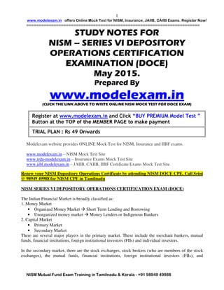 www.modelexam.in offers Online Mock Test for NISM, Insurance, JAIIB, CAIIB Exams. Register Now!
======================================================================
NISM Mutual Fund Exam Training in Tamilnadu & Kerala - +91 98949 49988
1
STUDY NOTES FOR
NISM – SERIES VI DEPOSITORY
OPERATIONS CERTIFICATION
EXAMINATION (DOCE)
May 2015.
Prepared By
www.modelexam.in(CLICK THE LINK ABOVE TO WRITE ONLINE NISM MOCK TEST FOR DOCE EXAM)
Register at www.modelexam.in and Click “BUY PREMIUM Model Test ”
Button at the TOP of the MEMBER PAGE to make payment
TRIAL PLAN : Rs 49 Onwards
Modelexam website provides ONLINE Mock Test for NISM, Insurance and IIBF exams.
www.modelexam.in – NISM Mock Test Site
www.irda-modelexam.in – Insurance Exams Mock Test Site
www.iibf.modelexam.in – JAIIB, CAIIB, IIBF Certificate Exams Mock Test Site
Renew your NISM Depository Operations Certificate by attending NISM DOCE CPE. Call Srini
@ 98949 49988 for NISM CPE in Tamilnadu
NISM SERIES VI DEPOSITORY OPERATIONS CERTIFICATION EXAM (DOCE)
The Indian Financial Market is broadly classified as:
1. Money Market
• Organized Money Market Short Term Lending and Borrowing
• Unorganized money market Money Lenders or Indigenous Bankers
2. Capital Market
• Primary Market
• Secondary Market
There are several major players in the primary market. These include the merchant bankers, mutual
funds, financial institutions, foreign institutional investors (FIIs) and individual investors.
In the secondary market, there are the stock exchanges, stock brokers (who are members of the stock
exchanges), the mutual funds, financial institutions, foreign institutional investors (FIIs), and
 