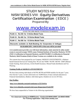 www.modelexam.in offers Online Model Exams for NISM, NCFM & BCFM Exams. Register Now!
==================================================================

            STUDY NOTES for
  NISM SERIES VIII : Equity Derivatives
   Certification Examination ( EDCE )
                                  Prepared By

          www.modelexam.in
                    (CLICK THE LINK ABOVE TO PROCEED TO WEBSITE)
PLAN A : Rs 250 for 5 Online Model Tests

PLAN B : Rs 400 for 10 Online Model Tests

PLAN C : Rs 500 for 15 Online Model Tests

Discounts available on Bulk Booking for Corporates & Colleges
                NO HARDCOPY / SOFTCOPY of the tests will be provided

www.modelexam.in provides you with basic information, study material & online model
exams to succeed in major NISM exams (National Institute of Securities Markets), NCFM
(NSE's Certification in Financial Markets), and BCFM (BSE's Certification in Financial
Markets). Both Premium (Paid) & Demo Versions are available in the website.

The contents have been prepared by our Company AKSHAYA INVESTMENTS, a Madurai
based Financial Services & Training firm. We are into NISM / NCFM / BCFM / AMFI (Mutual
Fund) Training, Stock advisory, Life & Health Insurance, Mutual Funds distribution and Tax
Planning.

Training Profile of AKSHAYA INVESTMENTS

We have been training individuals in NCFM, BCFM and NISM modules for the past 7 years.
Over the last 7 years, we have delivered over 10,000 Hours of mass outreach education to
Financial intermediaries, Bankers, Individual agents, Students etc in over 20 Cities.

Our Profiles:

http://www.linkedin.com/pub/ramkumar-a/22/216/b1a

http://www.linkedin.com/pub/srinivasan-thiagarajan/43/ab2/587

We have been empanelled as Trainers in the following organizations

____________________________________________________________________________
  For classroom training on NISM Exams – Contact (0) 98949 49987, (0) 98949 49988
                  For Training registration - http://nism.weebly.com
 