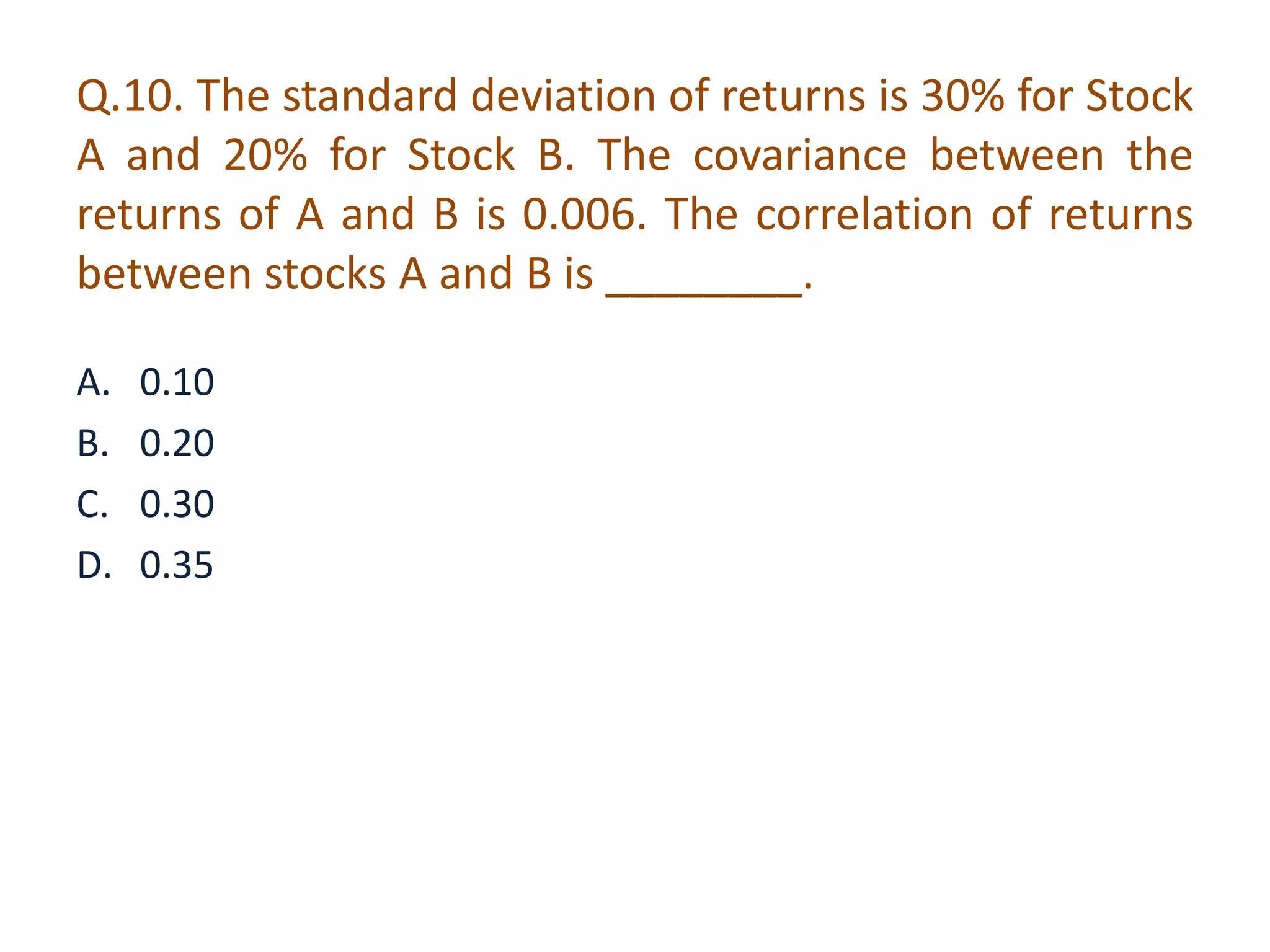 Q.10. The standard deviation of returns is 30% for Stock 
A and 20% for Stock B. The covariance between the 
returns of A and B is 0.006. The correlation of returns 
between stocks A and B is ________. 
A. 0.10 
B. 0.20 
C. 0.30 
D. 0.35 
 