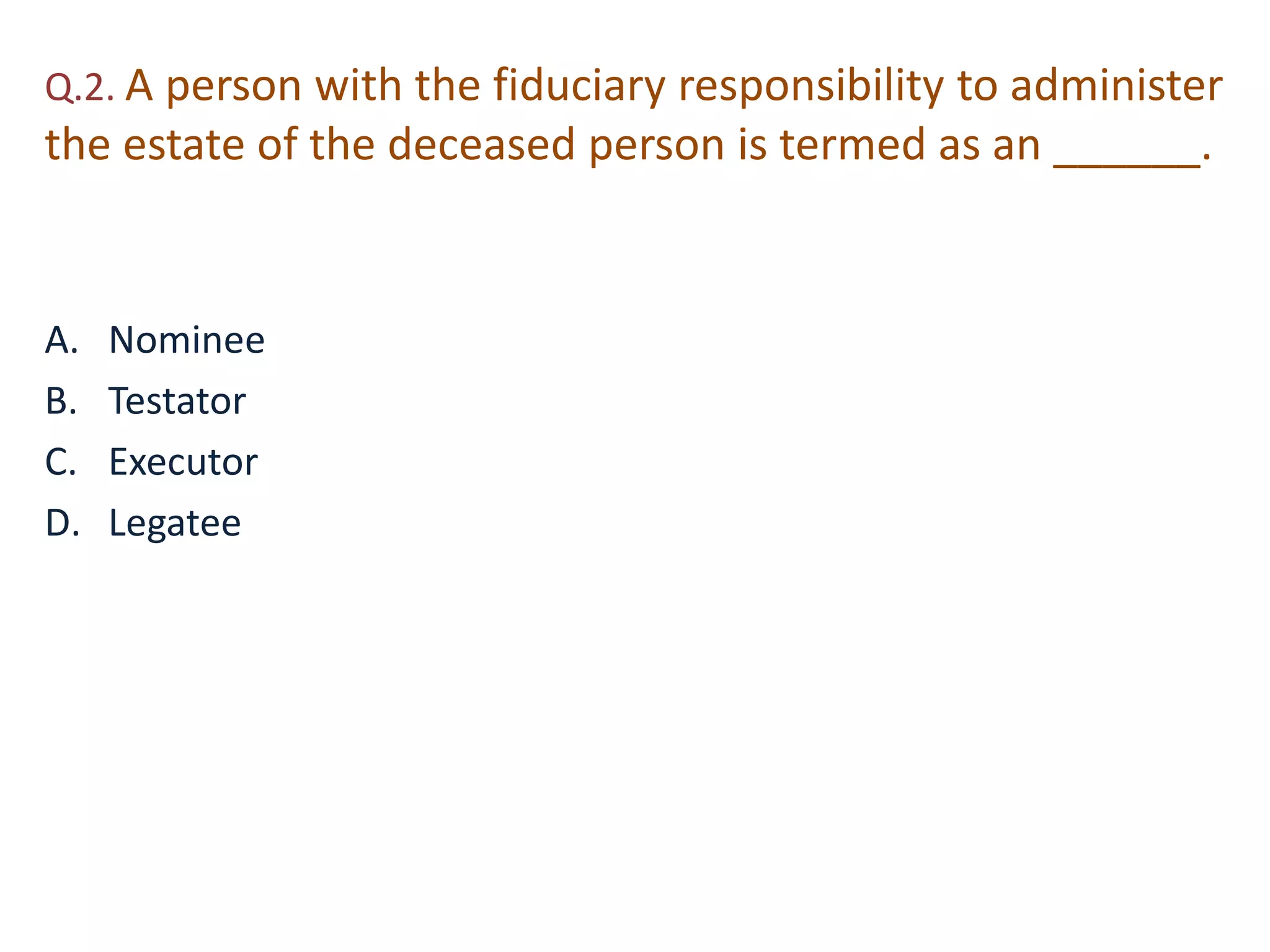 Q.2. A person with the fiduciary responsibility to administer 
the estate of the deceased person is termed as an ______. 
A. Nominee 
B. Testator 
C. Executor 
D. Legatee 
 
