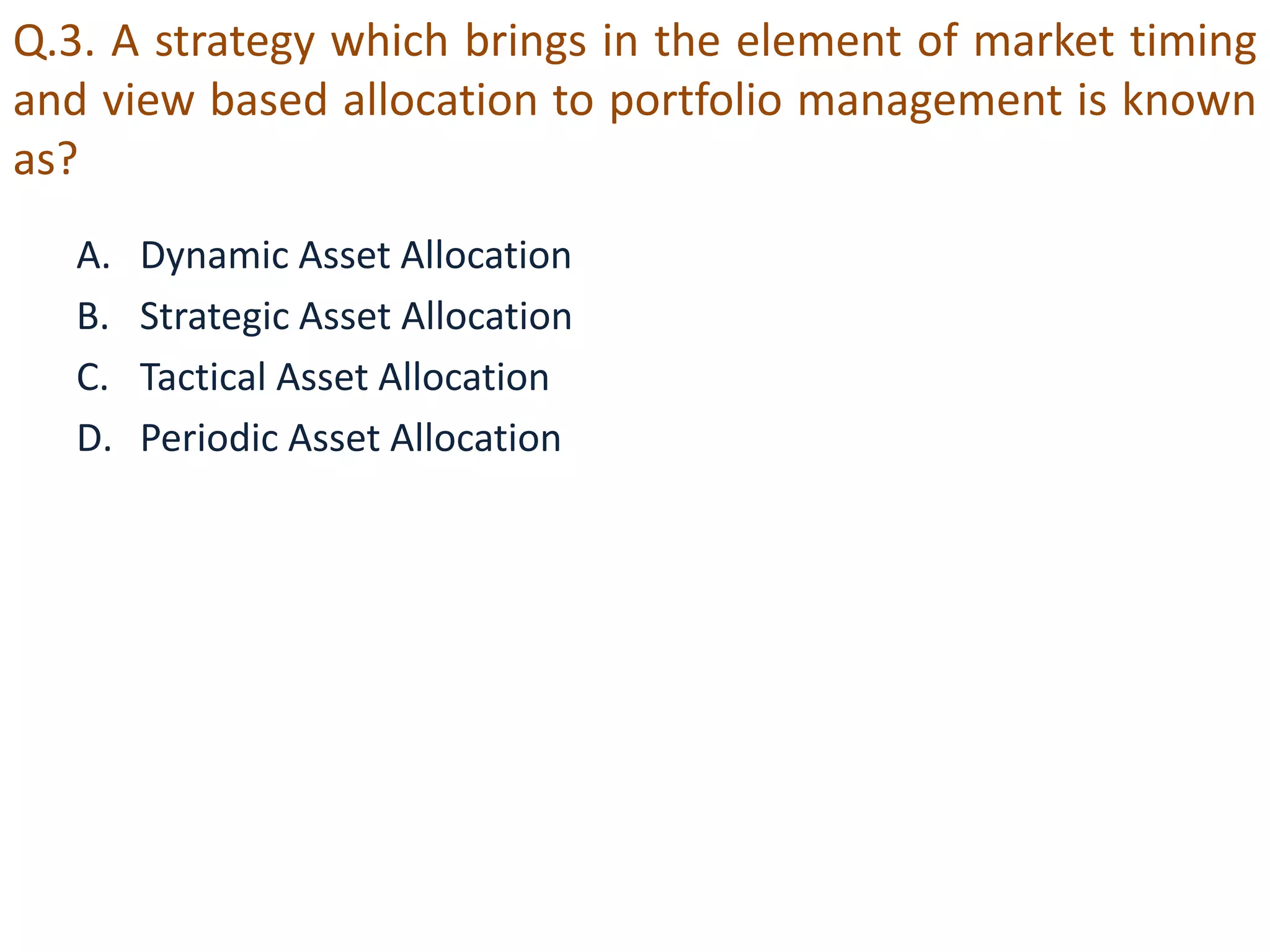 Q.3. A strategy which brings in the element of market timing 
and view based allocation to portfolio management is known 
as? 
A. Dynamic Asset Allocation 
B. Strategic Asset Allocation 
C. Tactical Asset Allocation 
D. Periodic Asset Allocation 
 
