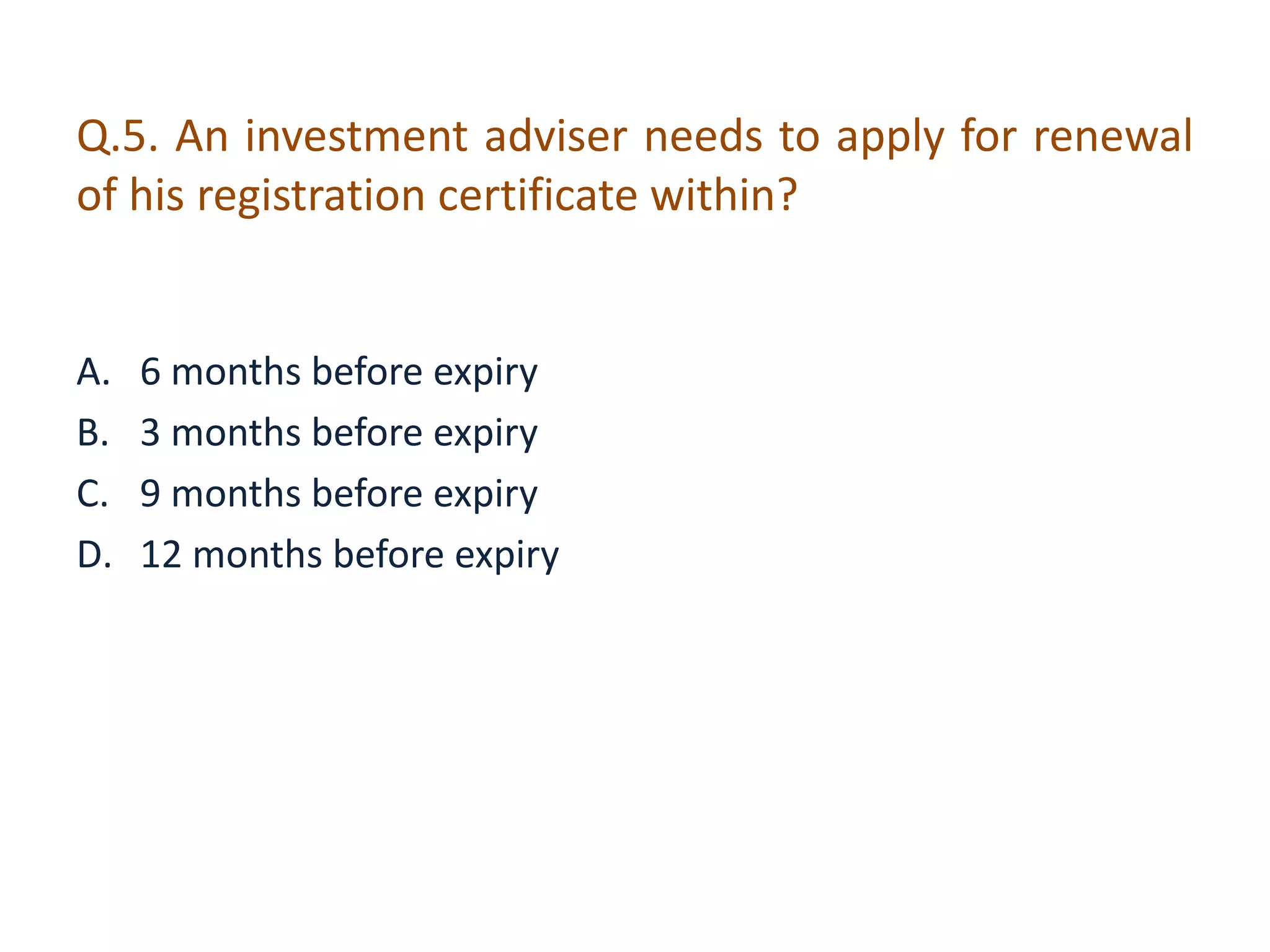 Q.5. An investment adviser needs to apply for renewal 
of his registration certificate within? 
A. 6 months before expiry 
B. 3 months before expiry 
C. 9 months before expiry 
D. 12 months before expiry 
 