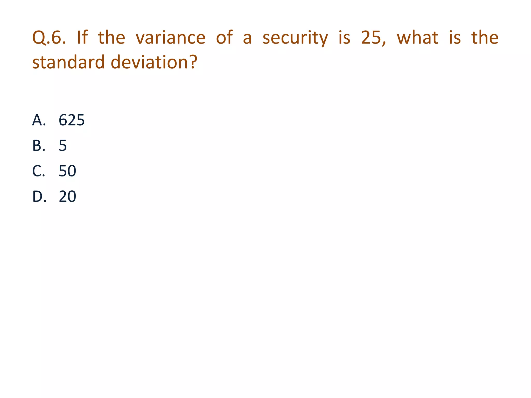 Q.6. If the variance of a security is 25, what is the 
standard deviation? 
A. 625 
B. 5 
C. 50 
D. 20 
 