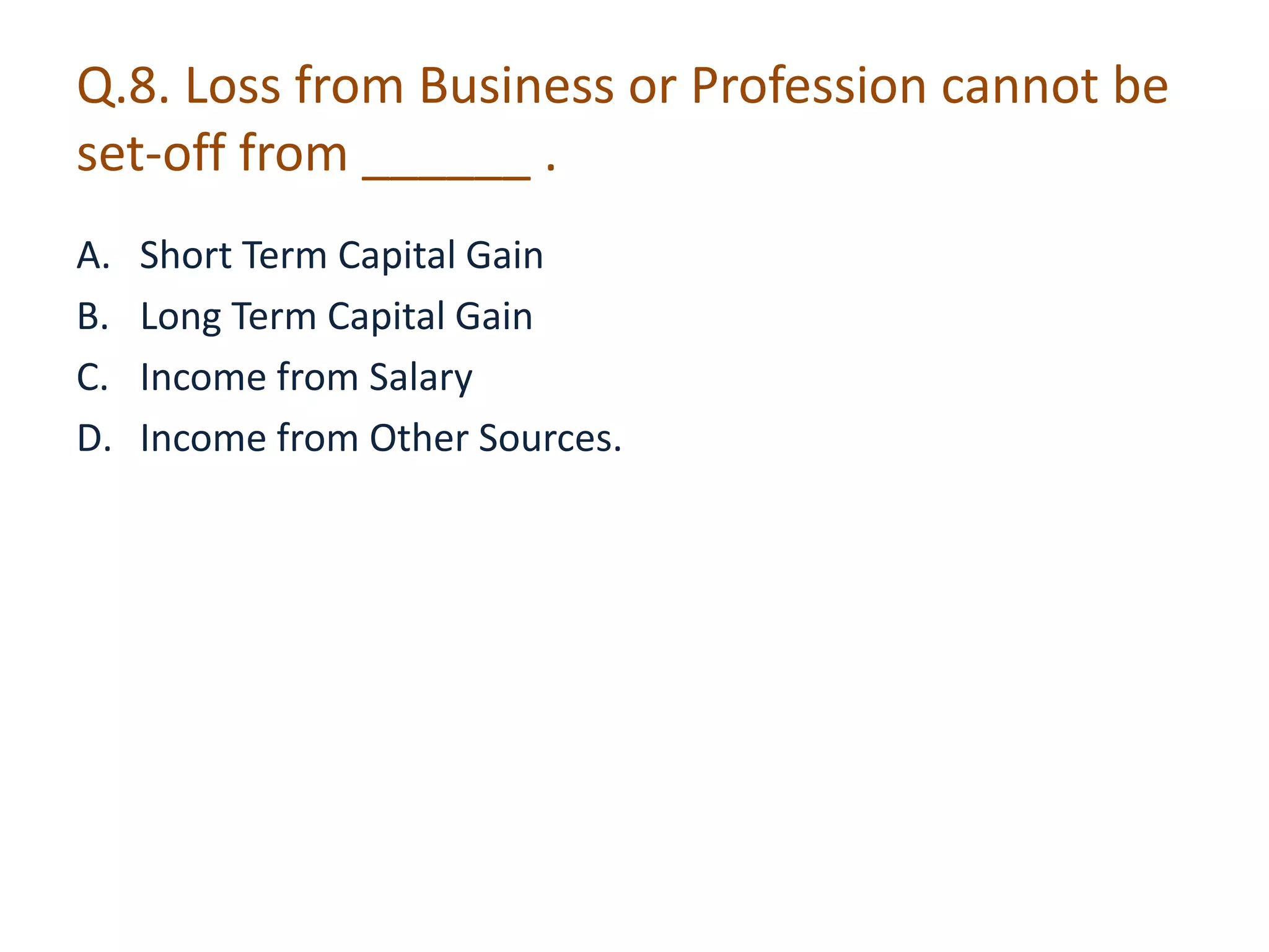 Q.8. Loss from Business or Profession cannot be 
set-off from ______ . 
A. Short Term Capital Gain 
B. Long Term Capital Gain 
C. Income from Salary 
D. Income from Other Sources. 
 