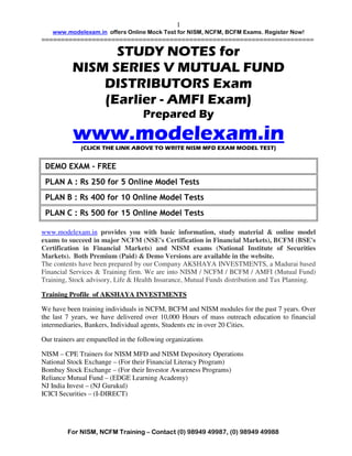1
    www.modelexam.in offers Online Mock Test for NISM, NCFM, BCFM Exams. Register Now!
======================================================================

                 STUDY NOTES for
           NISM SERIES V MUTUAL FUND
               DISTRIBUTORS Exam
               (Earlier - AMFI Exam)
                                    Prepared By
           www.modelexam.in
              (CLICK THE LINK ABOVE TO WRITE NISM MFD EXAM MODEL TEST)


 DEMO EXAM - FREE
 PLAN A : Rs 250 for 5 Online Model Tests
 PLAN B : Rs 400 for 10 Online Model Tests
 PLAN C : Rs 500 for 15 Online Model Tests

www.modelexam.in provides you with basic information, study material & online model
exams to succeed in major NCFM (NSE's Certification in Financial Markets), BCFM (BSE's
Certification in Financial Markets) and NISM exams (National Institute of Securities
Markets). Both Premium (Paid) & Demo Versions are available in the website.
The contents have been prepared by our Company AKSHAYA INVESTMENTS, a Madurai based
Financial Services & Training firm. We are into NISM / NCFM / BCFM / AMFI (Mutual Fund)
Training, Stock advisory, Life & Health Insurance, Mutual Funds distribution and Tax Planning.

Training Profile of AKSHAYA INVESTMENTS

We have been training individuals in NCFM, BCFM and NISM modules for the past 7 years. Over
the last 7 years, we have delivered over 10,000 Hours of mass outreach education to financial
intermediaries, Bankers, Individual agents, Students etc in over 20 Cities.

Our trainers are empanelled in the following organizations

NISM – CPE Trainers for NISM MFD and NISM Depository Operations
National Stock Exchange – (For their Financial Literacy Program)
Bombay Stock Exchange – (For their Investor Awareness Programs)
Reliance Mutual Fund – (EDGE Learning Academy)
NJ India Invest – (NJ Gurukul)
ICICI Securities – (I-DIRECT)




         For NISM, NCFM Training – Contact (0) 98949 49987, (0) 98949 49988
 