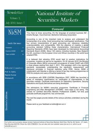 Newsletter                                National Institute of
                      Volume: 2,
   July 2010, Issue: 7
                                                        Securities Markets
                                                                              Foreword
                      NiSM                   “You have to know accounting. It’s the language of practical business life” -
                                             Charlie Munger, Vice-Chairman, Berkshire Hathaway Corporation.

                                             Accounting is one of the important tools to analyze and understand the
                                             fundamentals of an entity. Good accounting has multi-layered ramifications. The
                  Inside this issue:         four primary characteristics of good accounting are: relevance; reliability;
                                             understandability; and comparability. With the objective of creating a global
  Foreword                              1    accounting standard fulfilling these characteristics, International Financial
                                             Reporting Standards (IFRS) have been developed by International Accounting
  Events at NISM                       2-7   Standards Board (IASB). About 120 nations including Australia, New Zealand,
                                             the UK, countries in the European Union and African countries in the world have
  Team at NISM                          8
                                             adopted IFRS.

                                             It is believed that adopting IFRS would lead to positive implications for
                                             companies, investors as well as for regulators. On 22 January 2010, the Ministry
                                             of Corporate Affairs (MCA) announced convergence of Indian GAAP with IFRS
                                             in three phases starting from April 1, 2011. This paradigm shift in the reporting
                                             standards necessitates understanding the significant measurement and
Editorial Committee:                         disclosure principles in financial reporting using IFRS. Hence, NISM in
Prof. G. Sethu                               collaboration with Deloitte is offering a series of two day training programmes on
                                             IFRS for analysts and users of financial statements.
Rajnish Kumar
Shobana B                                    In accordance with SEBI (CAPSM) Regulations 2007, NISM has launched a
                                             series of mandatory examinations for certification of intermediaries in the
                                             securities markets. Certificate examinations for Depository Operations, Security
                                             Operations and Equity Derivatives are being developed.

                                             The admissions for NISM’s executive programme “Certificate in Financial
                                             Engineering and Risk Management (CFERM)”, have been in full swing. The
                                             classes for Certified Securities Markets Professional (CSMP), full time post
Receiver’s Address:




                                             graduate certificate programme, has commenced.

                                             The next few pages provide details of the various activities undertaken during the
                                             month.

                                             Please send us your feedback at editor@nism.ac.in




For further communication please contact: National Institute of Securities Markets, Sixth Floor, Plot No. 82, Sector - 17, Vashi,
Navi Mumbai-400705, Phone No. 022-27883001. You can also visit nism website: www.nism.ac.in or write to us at
editor@nism.ac.in
 
