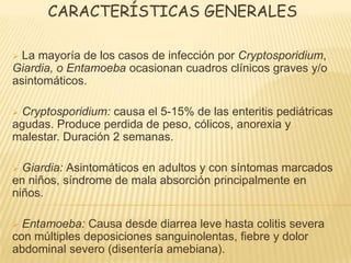 CARACTERÍSTICAS GENERALES
 La mayoría de los casos de infección por Cryptosporidium,
Giardia, o Entamoeba ocasionan cuadros clínicos graves y/o
asintomáticos.
 Cryptosporidium: causa el 5-15% de las enteritis pediátricas
agudas. Produce perdida de peso, cólicos, anorexia y
malestar. Duración 2 semanas.
 Giardia: Asintomáticos en adultos y con síntomas marcados
en niños, síndrome de mala absorción principalmente en
niños.
 Entamoeba: Causa desde diarrea leve hasta colitis severa
con múltiples deposiciones sanguinolentas, fiebre y dolor
abdominal severo (disentería amebiana).
 